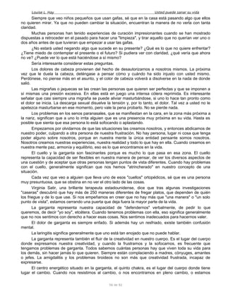 Louise L. Hay Usted puede sanar su vida
Siempre que veo niños pequeños que usan gafas, sé que en la casa está pasando algo que ellos
no quieren mirar. Ya que no pueden cambiar la situación, encuentran la manera de no verla con tanta
claridad.
Muchas personas han tenido experiencias de curación impresionantes cuando se han mostrado
dispuestas a retroceder en el pasado para hacer una "limpieza", y tirar aquello que no querían ver uno o
dos años antes de que tuvieran que empezar a usar las gafas.
¿No estará usted negando algo que sucede en su presente? ¿Qué es lo que no quiere enfrentar?
¿Tiene miedo de contemplar el presente o el futuro? Si pudiera ver con claridad, ¿qué vería que ahora
no ve? ¿Puede ver lo que está haciéndose a sí mismo?
Sería interesante considerar estas preguntas.
Los dolores de cabeza provienen del hecho de desautorizarnos a nosotros mismos. La próxima
vez que le duela la cabeza, deténgase a pensar cómo y cuándo ha sido injusto con usted mismo.
Perdónese, no piense más en el asunto, y el color de cabeza volverá a disolverse en la nada de donde
salió.
Las migrañas o jaquecas se las crean las personas que quieren ser perfectas y que se imponen a
sí mismas una presión excesiva. En ellas está en juego una intensa cólera reprimida. Es interesante
señalar que casi siempre una migraña se puede aliviar masturbándose, si uno lo hace tan pronto como
el dolor se inicia. La descarga sexual disuelve la tensión y, por lo tanto, el dolor. Tal vez a usted no le
apetezca masturbarse en ese momento, pero vale la pena probarlo. No se pierde nada.
Los problemas en los senos paranasales, que se manifiestan en la cara, en la zona más próxima a
la nariz, significan que a uno lo irrita alguien que es una presencia muy próxima en su vida. Hasta es
posible que sienta que esa persona lo está sofocando o aplastando.
Empezamos por olvidarnos de que las situaciones las creamos nosotros, y entonces abdicamos de
nuestro poder, culpando a otra persona de nuestra frustración. No hay persona, lugar ni cosa que tenga
poder alguno sobre nosotros, porque en nuestra mente la única entidad pensante somos nosotros.
Nosotros creamos nuestras experiencias, nuestra realidad y todo lo que hay en ella. Cuando creamos en
nuestra mente paz, armonía y equilibrio, eso es lo que encontramos en la vida.
El cuello y la garganta son fascinantes porque es mucho lo que pasa en esa zona. El cuello
representa la capacidad de ser flexibles en nuestra manera de pensar, de ver los diversos aspectos de
una cuestión y de aceptar que otras personas tengan puntos de vista diferentes. Cuando hay problemas
con el cuello, generalmente significan que nos hemos "atrincherado" en nuestro concepto de una
situación.
Cada vez que veo a alguien que lleva uno de esos "cuellos" ortopédicos, sé que es una persona
muy presuntuosa, que se obstina en no ver el otro lado de las cosas.
Virginia Satir, una brillante terapeuta estadounidense, dice que tras algunas investigaciones
"caseras" descubrió que hay más de 250 maneras diferentes de fregar platos, que dependen de quién
los friegue y de lo que use. Si nos empeñamos en creer que no hay más que "una manera" o "un solo
punto de vista", estamos cerrando una puerta que deja fuera la mayor parte de la vida.
La garganta representa nuestra capacidad de "defendernos" verbalmente, de pedir lo que
queremos, de decir "yo soy", etcétera. Cuando tenemos problemas con ella, eso significa generalmente
que no nos sentimos con derecho a hacer esas cosas. Nos sentimos inadecuados para hacernos valer.
El dolor de garganta es siempre enfado. Si además hay un resfriado, existe también confusión
mental.
La laringitis significa generalmente que uno está tan enojado que no puede hablar.
La garganta representa también el fluir de la creatividad en nuestro cuerpo. Es el lugar del cuerpo
donde expresamos nuestra creatividad, y cuando la frustramos y la sofocamos, es frecuente que
tengamos problemas de garganta. Todos sabemos cuántas personas hay que viven toda su vida para
los demás, sin hacer jamás lo que quieren. Siempre están complaciendo a madres, cónyuges, amantes
o jefes. La amigdalitis y los problemas tiroideos no son más que creatividad frustrada, incapaz de
expresarse.
El centro energético situado en la garganta, el quinto chakra, es el lugar del cuerpo donde tiene
lugar el cambio. Cuando nos resistimos al cambio, o nos encontramos en pleno cambio, o estamos
56 de 92
 
