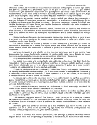 Louise L. Hay Usted puede sanar su vida
intentando cambiar, es frecuente que tengamos mucha actividad en la garganta o cuando oiga toser a
otra persona. Cuando tosa, pregúntese: "¿Qué es lo que se acaba de decir? ¿A qué estamos
reaccionando? ¿Es resistencia y obstinación, o es que el proceso de cambio se está produciendo?". En
mis seminarios, uso las toses como un medio de autodescubrimiento. Cada vez que alguien tose, hago
que se toque la garganta y diga en voz alta: "Estoy dispuesto a cambiar" o "Estoy cambiando".
Los brazos representan nuestra habilidad y nuestra aptitud para abrazar las experiencias y
vivencias de la vida. El brazo tiene que ver con las aptitudes, y el antebrazo con las habilidades. En las
articulaciones almacenamos las viejas emociones, y los codos representan nuestra flexibilidad para
cambiar de dirección. ¿Es usted flexible para cambiar de dirección en la vida, o las viejas emociones lo
mantienen atascado en un mismo punto?
Las manos sujetan, sostienen, estrechan, aterran. Dejamos que las cosas se nos escurran de
entre los dedos, o nos aferramos a ellas durante demasiado tiempo. Somos manirrotos, actuamos con
mano dura, tenemos las manos de mantequilla, nos manejamos bien o somos incapaces de manejar
nada.
Sujetamos algo por la manija, damos manotazos, castigamos a alguien por tener la mano larga o
le echamos una mano, guardamos las cosas a mano, tenemos buena o mala mano, alguien es un
manotas o nuestra mano derecha.
Las manos pueden ser suaves y flexibles o estar endurecidas y nudosas por exceso de
cavilaciones o retorcidas por la artritis y el espíritu crítico. Las manos crispadas son las manos del
miedo; miedo a perder, a no tener nunca lo suficiente, a que lo que se tiene se vaya si no lo sujetamos
firmemente.
Aferrarse demasiado a una relación no sirve más que para hacer que la otra persona huya,
desesperada. Las manos fuertemente crispadas no pueden recibir nada nuevo. Sacudir las manos
libremente, sueltas desde las muñecas, da una sensación de aflojamiento y de apertura.
Lo que le pertenece no puede serle arrebatado, así que relájese.
Los dedos tienen cada uno su significado. Los problemas en los dedos nos dicen dónde hay
necesidad de relajarse y desentenderse. Si se hace un corte en el índice, es probable que haya en usted
algún temor relacionado con su yo en alguna situación presente. El pulgar es el dedo mental y
representa las preocupaciones. El índice es el yo, y el miedo.
El dedo del medio tiene que ver con el sexo y con la cólera. Cuando esté enojado, cójase el dedo
del medio y verá cómo se disuelve el enojo. Coja el de la mano derecha si el enojo es con un hombre, y
el de la mano izquierda si es con una mujer. El anular representa, a la vez, las uniones y el sufrimiento, y
el meñique tiene que ver con la familia, y la falsedad.
La espalda representa nuestro sistema de apoyo. Tener problemas con ella significa generalmente
que no nos sentimos apoyados, ya que con demasiada frecuencia creemos que sólo encontramos apoyo
en nuestro trabajo, en la familia o en nuestra pareja, cuando en realidad contamos con el apoyo total del
Universo, de la Vida misma.
La parte superior de la espalda tiene que ver con la sensación de no tener apoyo emocional. "Mi
marido (mujer, amante, amigo o jefe) no me entiende o no me apoya."
La parte media se relaciona con la culpa, con todo eso que dejamos a nuestras espaldas. ¿Tiene
usted miedo de ver lo que hay allí detrás, a sus espaldas? ¿Quizá se lo está ocultando? ¿Se siente
apuñalado por la espalda?
¿Se encuentra realmente agotado? Sus finanzas, ¿están hechas un lío, o usted se preocupa
excesivamente por ellas? Entonces, es probable que tenga molestias en la zona lumbar. La causa está
en la falta de dinero o el temor de no tener lo suficiente. La cantidad que usted tenga no tiene nada que
ver con eso.
Hay tanta gente que siente que el dinero es lo más importante que hay en la vida, y que no
podríamos vivir sin él... Pero eso no es cierto. Hay algo mucho más importante y más precioso para
nosotros, sin lo cual no podríamos vivir. ¿Qué es? Pues, el aire.
El aire es la sustancia más preciosa para la vida, y sin embargo, cuando lo exhalamos estarnos
seguros de que habrá más aire para seguir respirando. Si no lo hubiera, no duraríamos ni tres minutos.
57 de 92
 