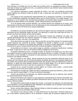 Louise L. Hay Usted puede sanar su vida
Pues entonces, si el Poder que nos ha creado nos ha dado el aire y la capacidad de respirar suficiente
para todo el tiempo que hayamos de vivir, ¿no podemos confiar en que también todas nuestras demás
necesidades están previstas?
Los pulmones representan nuestra capacidad de recibir y dar vida. Los problemas pulmonares
suelen significar que tenemos miedo de recibir la vida, o quizá que nos sentimos sin derecho a vivir
plenamente.
Las mujeres se han caracterizado tradicionalmente por su respiración superficial, y con frecuencia
se han considerado ciudadanas de segunda clase, que no tenían derecho a su propio espacio, y en
ocasiones, ni a vivir siquiera. Hoy, todo eso está cambiando. Las mujeres están ocupando su lugar como
miembros de pleno derecho en la sociedad, y están respirando plena y profundamente.
A mí me agrada verlas practicar deportes. Las mujeres siempre han trabajado en el campo, pero
hasta donde yo sé, ésta es la primera vez en la historia que se han incorporado al mundo del deporte. Y
es un placer ver cómo se forman esos cuerpos espléndidos.
El enfisema y el exceso de tabaco son dos formas de negar la vida que enmascaran un profundo
sentimiento de ser totalmente indigno de existir. Los reproches no harán que nadie deje de fumar. Lo
primero que tiene que cambiar es esa creencia básica.
Los pechos representan el principio de la maternidad. Cuando hay problemas con ellos, eso
significa generalmente que nos estamos "pasando" en nuestro rol de madres, ya sea en relación con
una persona, un lugar, una cosa o una experiencia.
Parte del proceso que exige el rol de madre es permitir que los hijos crezcan. Es necesario saber
cuándo tenemos que cruzarnos de brazos, entregarles las riendas y dejarlos en paz. La persona
sobreprotectora no prepara a los demás para enfrentar y manejar su propia experiencia. A veces hay
situaciones en que con nuestra actitud dominante cortamos las agallas a nuestros hijos.
Si el problema es el cáncer, lo que está en juego es, además, un profundo resentimiento. Libérese
del miedo, y sepa que en cada uno de nosotros reside la Inteligencia del Universo.
El corazón representa el amor, y la sangre el júbilo. El corazón es la bomba que, con amor, hace
que el júbilo circule por nuestras venas. Cuando nos privamos del amor y el júbilo, el corazón se encoge
y se enfría, y como resultado, la circulación se hace perezosa y vamos camino de la anemia, la angina
de pecho y los ataques cardíacos.
Pero el corazón no nos "ataca". Somos nosotros los que nos enredamos hasta tal punto en los
dramas que nos creamos que con frecuencia dejamos de prestar atención a las pequeñas alegrías que
nos rodean. Nos pasamos años expulsando del corazón todo el júbilo, hasta que, literalmente, el dolor lo
destroza. La gente que sufre ataques cardíacos nunca es gente alegre. Si no se toma el tiempo de
apreciar los placeres de la vida, lo que hace es prepararse un "ataque al corazón".
Corazón de oro, corazón de piedra, corazón abierto, sin corazón, todo corazón... ¿cuál de estas
expresiones es la que cree que se ajusta más a usted?
El estómago se lo traga todo, digiere las ideas y experiencias nuevas que tenemos. ¿Qué (o quién)
es lo que usted no puede tragar? ¿Y lo que le revuelve el estómago?
Cuando hay problemas de estómago, eso significa generalmente que no sabemos cómo asimilar
las nuevas experiencias: tenemos miedo.
Muchos recordamos aún la época en que empezaron a popularizarse los aviones comerciales. Eso
de meternos en un gran tubo metálico que debía transportarnos sanos y salvos por el cielo era una idea
nueva y difícil de asimilar.
En cada asiento había bolsas de papel para vomitar, y casi todos las usábamos, tan discretamente
como podíamos, y se las entregábamos bien dobladitas a las azafatas, que se pasaban buena parte del
tiempo recorriendo el pasillo para recogerlas.
Ahora, muchos años después, sigue habiendo bolsas en todos los asientos, pero rara vez alguien
las usa, porque ya hemos asimilado la idea de volar.
Las úlceras no son más que miedo, un miedo tremendo de "no servir para". Tenemos miedo de no
ser lo que quieren nuestros padres o de no contentar a nuestro jefe. No podemos tragarnos tal como
58 de 92
 