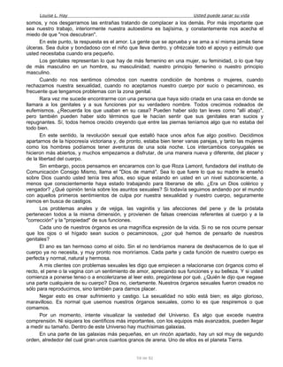 Louise L. Hay Usted puede sanar su vida
somos, y nos desgarramos las entrañas tratando de complacer a los demás. Por más importante que
sea nuestro trabajo, interiormente nuestra autoestima es bajísima, y constantemente nos acecha el
miedo de que "nos descubran".
En este punto, la respuesta es el amor. La gente que se aprueba y se ama a sí misma jamás tiene
úlceras. Sea dulce y bondadoso con el niño que lleva dentro, y ofrézcale todo el apoyo y estímulo que
usted necesitaba cuando era pequeño.
Los genitales representan lo que hay de más femenino en una mujer, su feminidad, o lo que hay
de más masculino en un hombre, su masculinidad; nuestro principio femenino o nuestro principio
masculino.
Cuando no nos sentimos cómodos con nuestra condición de hombres o mujeres, cuando
rechazamos nuestra sexualidad, cuando no aceptamos nuestro cuerpo por sucio o pecaminoso, es
frecuente que tengamos problemas con la zona genital.
Rara vez me sucede encontrarme con una persona que haya sido criada en una casa en donde se
llamara a los genitales y a sus funciones por su verdadero nombre. Todos crecimos rodeados de
eufemismos. ¿Recuerda los que usaban en su casa? Pueden haber sido tan leves como "allí abajo",
pero también pueden haber sido términos que le hacían sentir que sus genitales eran sucios y
repugnantes. Sí, todos hemos crecido creyendo que entre las piernas teníamos algo que no estaba del
todo bien.
En este sentido, la revolución sexual que estalló hace unos años fue algo positivo. Decidimos
apartarnos de la hipocresía victoriana y, de pronto, estaba bien tener vanas parejas, y tanto las mujeres
como los hombres podíamos tener aventuras de una sola noche. Los intercambios conyugales se
hicieron más abiertos, y muchos empezamos a disfrutar, de una manera nueva y diferente, del placer y
de la libertad del cuerpo.
Sin embargo, pocos pensamos en encararnos con lo que Roza Lamont, fundadora del instituto de
Comunicación Consigo Mismo, llama el "Dios de mamá". Sea lo que fuere lo que su madre le enseñó
sobre Dios cuando usted tenía tres años, eso sigue estando en usted en un nivel subconsciente, a
menos que conscientemente haya estado trabajando para liberarse de ello. ¿Era un Dios colérico y
vengador? ¿Qué opinión tenía sobre los asuntos sexuales? Si todavía seguimos andando por el mundo
con aquellos primeros sentimientos de culpa por nuestra sexualidad y nuestro cuerpo, seguramente
iremos en busca de castigos.
Los problemas anales y de vejiga, las vaginitis y las afecciones del pene y de la próstata
pertenecen todos a la misma dimensión, y provienen de falsas creencias referentes al cuerpo y a la
"corrección" y la "propiedad" de sus funciones.
Cada uno de nuestros órganos es una magnífica expresión de la vida. Si no se nos ocurre pensar
que los ojos o el hígado sean sucios o pecaminosos, ¿por qué hemos de pensarlo de nuestros
genitales?
El ano es tan hermoso como el oído. Sin el no tendríamos manera de deshacernos de lo que el
cuerpo ya no necesita, y muy pronto nos moriríamos. Cada parte y cada función de nuestro cuerpo es
perfecta y normal, natural y hermosa.
A mis clientes con problemas sexuales les digo que empiecen a relacionarse con órganos como el
recto, el pene o la vagina con un sentimiento de amor, apreciando sus funciones y su belleza. Y si usted
comienza a ponerse tenso o a encolerizarse al leer esto, pregúntese por qué. ¿Quién le dijo que negase
una parte cualquiera de su cuerpo? Dios no, ciertamente. Nuestros órganos sexuales fueron creados no
sólo para reproducirnos, sino también para darnos placer.
Negar esto es crear sufrimiento y castigo. La sexualidad no sólo está bien; es algo glorioso,
maravilloso. Es normal que usemos nuestros órganos sexuales, como lo es que respiremos o que
comamos.
Por un momento, intente visualizar la vastedad del Universo. Es algo que excede nuestra
comprensión. Ni siquiera los científicos más importantes, con los equipos más avanzados, pueden llegar
a medir su tamaño. Dentro de este Universo hay muchísimas galaxias.
En una parte de las galaxias más pequeñas, en un rincón apartado, hay un sol muy de segundo
orden, alrededor del cual giran unos cuantos granos de arena. Uno de ellos es el planeta Tierra.
59 de 92
 