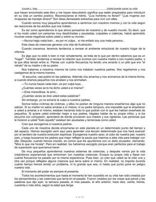Louise L. Hay Usted puede sanar su vida
que hayan encontrado este libro y me hayan descubierto significa que están preparados para introducir
en su vida un cambio positivo. Reconózcanse el mérito. "¡Los hombres no lloran!" "¡Las mujeres son
incapaces de manejar dinero!" Son ideas demasiado estrechas para vivir con ellas.
Cuando somos muy pequeños aprendemos a sentirnos con nosotros mismos y con la vida según
las reacciones de los adultos que nos rodean.
Es así como aprendemos lo que ahora pensamos de nosotros y de nuestro mundo. Es decir, que
si ha vivido usted con personas muy desdichadas y asustadas, culpables o coléricas, habrá aprendido
muchas cosas negativas sobre usted y sobre su mundo.
—Nunca hago nada bien... es por mi culpa... si me enfado soy una mala persona...
Esta clase de creencias generan una vida de frustración.
Cuando crecemos, tenemos tendencia a recrear el ambiente emocional de nuestro hogar de la
infancia.
Es algo que no está ni bien ni mal; simplemente, se trata de lo que por dentro sabemos que es un
"hogar". También tendemos a recrear la relación que tuvimos con nuestra madre o con nuestro padre, o
la que ellos tenían entre sí. Piense con cuánta frecuencia ha tenido una amante o un jefe que era "el
retrato" de su madre o de su padre.
Nos tratamos a nosotros mismos tal como nos trataban nuestros padres. Nos regañamos y nos
castigamos de la misma manera.
Si escucha, casi podrá oír las palabras. Además nos amamos y nos animamos de la misma forma,
si cuando éramos pequeños nos amaban y nos animaban.
—Tú nunca haces nada bien, es por culpa tuya...
¿Cuántas veces se lo ha dicho usted a sí misma?
—Eres maravillosa, te amo...
¿Cuántas veces se dice usted estas palabras?
Sin embargo, yo no echaría la culpa a nuestros padres.
Somos todos víctimas de víctimas, y ellos no podían de ninguna manera enseñarnos algo que no
sabían. Si su madre no sabía amarse a sí misma, ni su padre tampoco, era imposible que le enseñaran
a usted a amarse a sí mismo; estaban haciendo todo lo que podían con lo que les habían enseñado de
pequeños. Si quiere usted entender mejor a sus padres, hágales hablar de su propia niñez; y si los
escucha con compasión, aprenderá de dónde provienen sus miedos y sus rigideces. Las personas que
le hicieron a usted "todo aquello" estaban tan asustadas y temerosas como usted.
Creo que escogemos a nuestros padres.
Cada uno de nosotros decide encarnarse en este planeta en un determinado punto del tiempo y
del espacio. Hemos escogido venir aquí para aprender una lección determinada que nos hará avanzar
por el sendero de nuestra evolución espiritual. Escogemos nuestro sexo, el color de nuestra piel, nuestro
país, y luego buscamos los padres que mejor reflejen la pauta que traemos a esta vida para trabajar con
ella. Después, cuando hemos crecido, es común que les apuntemos con un dedo acusador, clamando:
"Mira lo que me hiciste". Pero en realidad, los habíamos escogido porque eran perfectos para el trabajo
de superación que queríamos hacer.
De muy pequeños aprendemos nuestros sistemas de creencias, y después vamos por la vida
creándonos experiencias que armonicen con nuestras creencias. Evoque su propia vida y fíjese con
cuánta frecuencia ha pasado por la misma experiencia. Pues bien, yo creo que usted se la creó una y
otra vez porque reflejaba alguna creencia que tenía sobre sí mismo. En realidad, no importa durante
cuánto tiempo hemos tenido un problema, ni lo grande que sea, ni hasta qué punto pone en peligro
nuestra vida.
El momento del poder es siempre el presente.
Todos los acontecimientos que hasta el momento le han sucedido en su vida han sido creados por
los pensamientos y las creencias que tenía en el pasado. Fueron creados por las cosas que pensó y las
palabras que dijo ayer, la semana pasada, el mes pasado, el año anterior, hace diez, veinte, treinta,
cuarenta o más años, según la edad que tenga.
6 de 92
 