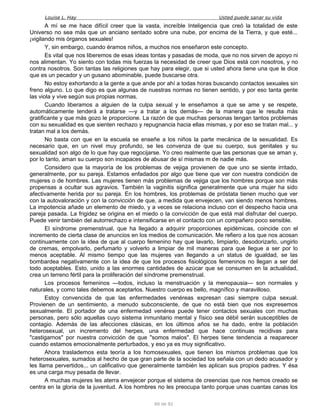 Louise L. Hay Usted puede sanar su vida
A mí se me hace difícil creer que la vasta, increíble Inteligencia que creó la totalidad de este
Universo no sea más que un anciano sentado sobre una nube, por encima de la Tierra, y que esté...
¡vigilando mis órganos sexuales!
Y, sin embargo, cuando éramos niños, a muchos nos enseñaron este concepto.
Es vital que nos liberemos de esas ideas tontas y pasadas de moda, que no nos sirven de apoyo ni
nos alimentan. Yo siento con todas mis fuerzas la necesidad de creer que Dios está con nosotros, y no
contra nosotros. Son tantas las religiones que hay para elegir, que si usted ahora tiene una que le dice
que es un pecador y un gusano abominable, puede buscarse otra.
No estoy exhortando a la gente a que ande por ahí a todas horas buscando contactos sexuales sin
freno alguno. Lo que digo es que algunas de nuestras normas no tienen sentido, y por eso tanta gente
las viola y vive según sus propias normas.
Cuando liberamos a alguien de la culpa sexual y le enseñamos a que se ame y se respete,
automáticamente tenderá a tratarse —y a tratar a los demás— de la manera que le resulta más
gratificante y que más gozo le proporcione. La razón de que muchas personas tengan tantos problemas
con su sexualidad es que sienten rechazo y repugnancia hacia ellas mismas, y por eso se tratan mal... y
tratan mal a los demás.
No basta con que en la escuela se enseñe a los niños la parte mecánica de la sexualidad. Es
necesario que, en un nivel muy profundo, se les convenza de que su cuerpo, sus genitales y su
sexualidad son algo de lo que hay que regocijarse. Yo creo realmente que las personas que se aman y,
por lo tanto, aman su cuerpo son incapaces de abusar de sí mismas m de nadie más.
Considero que la mayoría de los problemas de vejiga provienen de que uno se siente irritado,
generalmente, por su pareja. Estamos enfadados por algo que tiene que ver con nuestra condición de
mujeres o de hombres. Las mujeres tienen más problemas de vejiga que los hombres porque son más
propensas a ocultar sus agravios. También la vaginitis significa generalmente que una mujer ha sido
afectivamente herida por su pareja. En los hombres, los problemas de próstata tienen mucho que ver
con la autovaloración y con la convicción de que, a medida que envejecen, van siendo menos hombres.
La impotencia añade un elemento de miedo, y a veces se relaciona incluso con el despecho hacia una
pareja pasada. La frigidez se origina en el miedo o la convicción de que está mal disfrutar del cuerpo.
Puede venir también del autorrechazo e intensificarse en el contacto con un compañero poco sensible.
El síndrome premenstrual, que ha llegado a adquirir proporciones epidémicas, coincide con el
incremento de cierta clase de anuncios en los medios de comunicación. Me refiero a los que nos acosan
continuamente con la idea de que al cuerpo femenino hay que lavarlo, limpiarlo, desodorizarlo, ungirlo
de cremas, empolvarlo, perfumarlo y volverlo a limpiar de mil maneras para que llegue a ser por lo
menos aceptable. Al mismo tiempo que las mujeres van llegando a un status de igualdad, se las
bombardea negativamente con la idea de que los procesos fisiológicos femeninos no llegan a ser del
todo aceptables. Esto, unido a las enormes cantidades de azúcar que se consumen en la actualidad,
crea un terreno fértil para la proliferación del síndrome premenstrual.
Los procesos femeninos —todos, incluso la menstruación y la menopausia— son normales y
naturales, y como tales debemos aceptarlos. Nuestro cuerpo es bello, magnífico y maravilloso.
Estoy convencida de que las enfermedades venéreas expresan casi siempre culpa sexual.
Provienen de un sentimiento, a menudo subconsciente, de que no está bien que nos expresemos
sexualmente. El portador de una enfermedad venérea puede tener contactos sexuales con muchas
personas, pero sólo aquellas cuyo sistema inmunitario mental y físico sea débil serán susceptibles de
contagio. Además de las afecciones clásicas, en los últimos años se ha dado, entre la población
heterosexual, un incremento del herpes, una enfermedad que hace continuas recidivas para
"castigarnos" por nuestra convicción de que "somos malos". El herpes tiene tendencia a reaparecer
cuando estamos emocionalmente perturbados, y eso ya es muy significativo.
Ahora traslademos esta teoría a los homosexuales, que tienen los mismos problemas que los
heterosexuales, sumados al hecho de que gran parte de la sociedad los señala con un dedo acusador y
les llama pervertidos... un calificativo que generalmente también les aplican sus propios padres. Y ésa
es una carga muy pesada de llevar.
A muchas mujeres les aterra envejecer porque el sistema de creencias que nos hemos creado se
centra en la gloria de la juventud. A los hombres no les preocupa tanto porque unas cuantas canas los
60 de 92
 