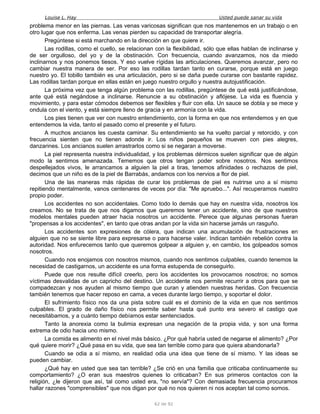Louise L. Hay Usted puede sanar su vida
problema menor en las piernas. Las venas varicosas significan que nos mantenemos en un trabajo o en
otro lugar que nos enferma. Las venas pierden su capacidad de transportar alegría.
Pregúntese si está marchando en la dirección en que quiere ir.
Las rodillas, como el cuello, se relacionan con la flexibilidad, sólo que ellas hablan de inclinarse y
de ser orgulloso, del yo y de la obstinación. Con frecuencia, cuando avanzamos, nos da miedo
inclinarnos y nos ponemos tiesos. Y eso vuelve rígidas las articulaciones. Queremos avanzar, pero no
cambiar nuestra manera de ser. Por eso las rodillas tardan tanto en curarse, porque está en juego
nuestro yo. El tobillo también es una articulación, pero si se daña puede curarse con bastante rapidez.
Las rodillas tardan porque en ellas están en juego nuestro orgullo y nuestra autojustificación.
La próxima vez que tenga algún problema con las rodillas, pregúntese de qué está justificándose,
ante qué está negándose a inclinarse. Renuncie a su obstinación y aflójese. La vida es fluencia y
movimiento, y para estar cómodos debemos ser flexibles y fluir con ella. Un sauce se dobla y se mece y
ondula con el viento, y está siempre lleno de gracia y en armonía con la vida.
Los pies tienen que ver con nuestro entendimiento, con la forma en que nos entendemos y en que
entendemos la vida, tanto el pasado como el presente y el futuro.
A muchos ancianos les cuesta caminar. Su entendimiento se ha vuelto parcial y retorcido, y con
frecuencia sienten que no tienen adonde ir. Los niños pequeños se mueven con pies alegres,
danzarines. Los ancianos suelen arrastrarlos como si se negaran a moverse.
La piel representa nuestra individualidad, y los problemas dérmicos suelen significar que de algún
modo la sentimos amenazada. Tememos que otros tengan poder sobre nosotros. Nos sentimos
despellejados vivos, le arrancamos a alguien la piel a tiras, tenemos afinidades o rechazos de piel,
decimos que un niño es de la piel de Barrabás, andamos con los nervios a flor de piel.
Una de las maneras más rápidas de curar los problemas de piel es nutrirse uno a sí mismo
repitiendo mentalmente, vanos centenares de veces por día: "Me apruebo...". Así recuperamos nuestro
propio poder.
Los accidentes no son accidentales. Como todo lo demás que hay en nuestra vida, nosotros los
creamos. No se trata de que nos digamos que queremos tener un accidente, sino de que nuestros
modelos mentales pueden atraer hacia nosotros un accidente. Perece que algunas personas fueran
"propensas a los accidentes", en tanto que otras andan por la vida sin hacerse jamás un rasguño.
Los accidentes son expresiones de cólera, que indican una acumulación de frustraciones en
alguien que no se siente libre para expresarse o para hacerse valer. Indican también rebelión contra la
autoridad. Nos enfurecemos tanto que queremos golpear a alguien y, en cambio, los golpeados somos
nosotros.
Cuando nos enojamos con nosotros mismos, cuando nos sentimos culpables, cuando tenemos la
necesidad de castigarnos, un accidente es una forma estupenda de conseguirlo.
Puede que nos resulte difícil creerlo, pero los accidentes los provocamos nosotros; no somos
víctimas desvalidas de un capricho del destino. Un accidente nos permite recurrir a otros para que se
compadezcan y nos ayuden al mismo tiempo que curan y atienden nuestras heridas. Con frecuencia
también tenemos que hacer reposo en cama, a veces durante largo tiempo, y soportar el dolor.
El sufrimiento físico nos da una pista sobre cuál es el dominio de la vida en que nos sentimos
culpables. El grado de daño físico nos permite saber hasta qué punto era severo el castigo que
necesitábamos, y a cuánto tiempo debíamos estar sentenciados.
Tanto la anorexia como la bulimia expresan una negación de la propia vida, y son una forma
extrema de odio hacia uno mismo.
La comida es alimento en el nivel más básico. ¿Por qué habría usted de negarse el alimento? ¿Por
qué quiere morir? ¿Qué pasa en su vida, que sea tan terrible como para que quiera abandonarla?
Cuando se odia a sí mismo, en realidad odia una idea que tiene de sí mismo. Y las ideas se
pueden cambiar.
¿Qué hay en usted que sea tan terrible? ¿Se crió en una familia que criticaba continuamente su
comportamiento? ¿O eran sus maestros quienes lo criticaban? En sus primeros contactos con la
religión, ¿le dijeron que así, tal como usted era, "no servía"? Con demasiada frecuencia procuramos
hallar razones "comprensibles" que nos digan por qué no nos quieren ni nos aceptan tal como somos.
62 de 92
 