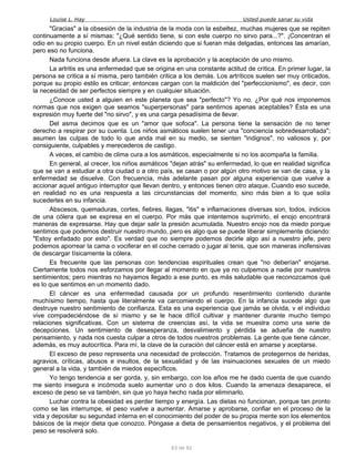 Louise L. Hay Usted puede sanar su vida
"Gracias" a la obsesión de la industria de la moda con la esbeltez, muchas mujeres que se repiten
continuamente a sí mismas: "¿Qué sentido tiene, si con este cuerpo no sirvo para...?". ¡Concentran el
odio en su propio cuerpo. En un nivel están diciendo que si fueran más delgadas, entonces las amarían,
pero eso no funciona.
Nada funciona desde afuera. La clave es la aprobación y la aceptación de uno mismo.
La artritis es una enfermedad que se origina en una constante actitud de crítica. En primer lugar, la
persona se critica a sí misma, pero también critica a los demás. Los artríticos suelen ser muy criticados,
porque su propio estilo es criticar; entonces cargan con la maldición del "perfeccionismo", es decir, con
la necesidad de ser perfectos siempre y en cualquier situación.
¿Conoce usted a alguien en este planeta que sea "perfecto"? Yo no. ¿Por qué nos imponemos
normas que nos exigen que seamos "superpersonas" para sentirnos apenas aceptables? Ésta es una
expresión muy fuerte del "no sirvo", y es una carga pesadísima de llevar.
Del asma decimos que es un "amor que sofoca". La persona tiene la sensación de no tener
derecho a respirar por su cuenta. Los niños asmáticos suelen tener una "conciencia sobredesarrollada";
asumen las culpas de todo lo que anda mal en su medio, se sienten "indignos", no valiosos y, por
consiguiente, culpables y merecederos de castigo.
A veces, el cambio de clima cura a los asmáticos, especialmente si no los acompaña la familia.
En general, al crecer, los niños asmáticos "dejan atrás" su enfermedad, lo que en realidad significa
que se van a estudiar a otra ciudad o a otro país, se casan o por algún otro motivo se van de casa, y la
enfermedad se disuelve. Con frecuencia, más adelante pasan por alguna experiencia que vuelve a
accionar aquel antiguo interruptor que llevan dentro, y entonces tienen otro ataque. Cuando eso sucede,
en realidad no es una respuesta a las circunstancias del momento, sino más bien a lo que solía
sucederles en su infancia.
Abscesos, quemaduras, cortes, fiebres, llagas, "itis" e inflamaciones diversas son, todos, indicios
de una cólera que se expresa en el cuerpo. Por más que intentemos suprimirlo, el enojo encontrará
maneras de expresarse. Hay que dejar salir la presión acumulada. Nuestro enojo nos da miedo porque
sentimos que podemos destruir nuestro mundo, pero es algo que se puede liberar simplemente diciendo:
"Estoy enfadado por esto". Es verdad que no siempre podemos decirle algo así a nuestro jefe, pero
podemos aporrear la cama o vociferar en el coche cerrado o jugar al tenis, que son maneras inofensivas
de descargar tísicamente la cólera.
Es frecuente que las personas con tendencias espirituales crean que "no deberían" enojarse.
Ciertamente todos nos esforzamos por llegar al momento en que ya no culpemos a nadie por nuestros
sentimientos; pero mientras no hayamos llegado a ese punto, es más saludable que reconozcamos qué
es lo que sentimos en un momento dado.
El cáncer es una enfermedad causada por un profundo resentimiento contenido durante
muchísimo tiempo, hasta que literalmente va carcomiendo el cuerpo. En la infancia sucede algo que
destruye nuestro sentimiento de confianza. Esta es una experiencia que jamás se olvida, v el individuo
vive compadeciéndose de sí mismo y se le hace difícil cultivar y mantener durante mucho tiempo
relaciones significativas. Con un sistema de creencias así, la vida se muestra como una serie de
decepciones. Un sentimiento de desesperanza, desvalimiento y pérdida se adueña de nuestro
pensamiento, y nada nos cuesta culpar a otros de todos nuestros problemas. La gente que tiene cáncer,
además, es muy autocrítica. Para mí, la clave de la curación del cáncer está en amarse y aceptarse.
El exceso de peso representa una necesidad de protección. Tratamos de protegernos de heridas,
agravios, críticas, abusos e insultos, de la sexualidad y de las insinuaciones sexuales de un miedo
general a la vida, y también de miedos específicos.
Yo tengo tendencia a ser gorda, y, sin embargo, con los años me he dado cuenta de que cuando
me siento insegura e incómoda suelo aumentar uno o dos kilos. Cuando la amenaza desaparece, el
exceso de peso se va también, sin que yo haya hecho nada por eliminarlo.
Luchar contra la obesidad es perder tiempo y energía. Las dietas no funcionan, porque tan pronto
como se las interrumpe, el peso vuelve a aumentar. Amarse y aprobarse, confiar en el proceso de la
vida y depositar su segundad interna en el conocimiento del poder de su propia mente son los elementos
básicos de la mejor dieta que conozco. Póngase a dieta de pensamientos negativos, y el problema del
peso se resolverá solo.
63 de 92
 