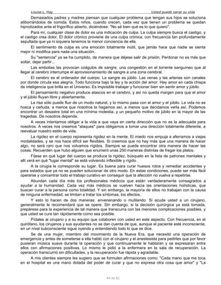 Louise L. Hay Usted puede sanar su vida
Demasiados padres y madres piensan que cualquier problema que tengan sus hijos se soluciona
atiborrándolos de comida. Estos niños, cuando crecen, cada vez que tienen un problema se quedan
hipnotizados ante el frigorífico abierto, diciéndose: "No sé bien qué es lo que quiero".
Para mí, cualquier clase de dolor es una indicación de culpa. La culpa siempre busca el castigo, y
el castigo crea dolor. El dolor crónico proviene de una culpa crónica, con frecuencia tan profundamente
sepultada que ya ni siquiera tenemos la menor conciencia de ella.
El sentimiento de culpa es una emoción totalmente inútil, que jamás hace que nadie se sienta
mejor ni modifica para nada una situación.
Su "sentencia" ya se ha cumplido, de manera que déjese salir de prisión. Perdonar no es más que
soltar, dejar partir...
Las embolias las provocan coágulos de sangre, una congestión en el torrente sanguíneo que al
llegar al cerebro interrumpe el aprovisionamiento de sangre a una zona cerebral.
El cerebro es el ordenador del cuerpo. La sangre es júbilo. Las venas y las arterias son canales
por donde circula esa alegría. Todo funciona bajo la ley y la acción del amor. Hay amor en cada chispa
de inteligencia que brilla en el Universo. Es imposible trabajar y funcionar bien sin sentir amor y júbilo.
El pensamiento negativo produce atascos en el cerebro, y así no queda margen para que el amor
y el júbilo fluyan libre y abiertamente.
La risa sólo puede fluir de un modo natural, y lo mismo pasa con el amor y el júbilo. La vida no es
hosca y ceñuda, a menos que nosotros la hagamos así, a menos que decidamos verla así. Podemos
encontrar un desastre total en una mínima molestia, y un pequeño motivo de júbilo en la mayor de las
tragedias. De nosotros depende.
A veces intentamos obligar a la vida a que vaya en cierta dirección que no es la adecuada para
nosotros. A veces nos creamos "ataques" para obligarnos a tomar una dirección totalmente diferente, a
reevaluar nuestro estilo de vida.
La rigidez en el cuerpo representa rigidez en la mente. El miedo nos empuja a aferramos a viejas
modalidades, y se nos hace difícil ser flexibles. Si creemos que no hay más que una manera de hacer
algo, no será raro que nos volvamos rígidos. Siempre se puede encontrar otra manera de hacer las
cosas. Recuerden que hubo alguien que enumeró unas 250 maneras distintas de fregar los platos.
Fíjese en qué lugar del cuerpo se produce la rigidez, búsquelo en la lista de patrones mentales y
allí verá en qué "lugar mental" se está volviendo inflexible y rígido.
A la cirugía le corresponde su lugar. Es buena para curar huesos rotos y remediar accidentes y
para estados que ya no se pueden solucionar de otro modo. En estas condiciones, puede ser más fácil
operarse y concentrar todo el trabajo curativo en conseguir que la afección no vuelva a repetirse.
Abundan cada día más los profesionales médicos que están verdaderamente consagrados a
ayudar a la humanidad. Cada vez más médicos se vuelven hacia las orientaciones holísticas, que
buscan curar a la persona como totalidad. Y sin embargo, la mayoría de ellos no trabajan con la causa
de ninguna enfermedad; se limitan a tratar los síntomas, los efectos.
Y esto lo hacen de dos maneras: envenenando o mutilando. Si acude usted a un cirujano,
generalmente le recomendará que se opere. Sin embargo, si la decisión quirúrgica ya está tomada,
prepárese para la experiencia de tal manera que transcurra con las menores complicaciones posibles, y
que usted se cure tan rápidamente como sea posible.
Pídales al cirujano y a su equipo que colaboren con usted en este aspecto. Con frecuencia, en el
quirófano, los cirujanos y sus ayudantes no se dan cuenta de que, aunque el paciente esté inconsciente,
en un nivel subconsciente sigue oyendo y entendiendo todo lo que se dice.
Se de una mujer, miembro del movimiento de la Nueva Era, que necesitó una operación de
emergencia y antes de someterse a ella habló con el cirujano y el anestesista para pedirles que por favor
pusieran música suave durante la operación y que continuamente le hablaran y se expresaran entre
ellos con afirmaciones positivas. Lo mismo le pidió a la enfermera en la sala de recuperación. La
operación transcurrió sin dificultades, y la recuperación fue rápida y agradable.
A mis clientes siempre les sugiero que se formulen afirmaciones como: "Cada mano que me toca
en el hospital es una mano dotada del poder de curar y que no expresa otra cosa que amor" y "La
64 de 92
 