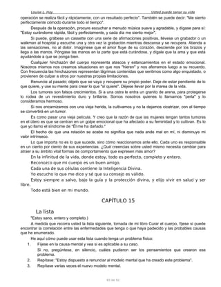 Louise L. Hay Usted puede sanar su vida
operación se realiza fácil y rápidamente, con un resultado perfecto". También se puede decir: "Me siento
perfectamente cómodo durante todo el tiempo".
Después de la operación, procure escuchar a menudo música suave y agradable, y dígase para sí:
"Estoy curándome rápida, fácil y perfectamente, y cada día me siento mejor".
Si puede, grábese un cassette con una serie de afirmaciones positivas, llévese un grabador o un
walkman al hospital y escuche una y otra vez la grabación mientras descansa y se recupera. Atienda a
las sensaciones, no al dolor. Imagínese que el amor fluye de su corazón, desciende por los brazos y
llega a las manos. Póngase las manos en la parte que está curándose, y dígale que la ama y que está
ayudándole a que se ponga bien.
Cualquier hinchazón del cuerpo representa atascos y estancamientos en el estado emocional.
Nosotros mismos nos creamos situaciones en que nos "hieren" y nos aferramos luego a su recuerdo.
Con frecuencia las hinchazones representan lágrimas contenidas que sentimos como algo enquistado, o
provienen de culpar a otros por nuestras propias limitaciones.
Renuncie al pasado; déjelo que se vaya y recupere su propio poder. Deje de estar pendiente de lo
que quiere, y use su mente para crear lo que "sí quiere". Déjese llevar por la marea de la vida.
Los tumores son falsos crecimientos. Si a una ostra le entra un granito de arena, para protegerse
lo rodea de un revestimiento duro y brillante. Somos nosotros quienes lo llamamos "perla" y lo
consideramos hermoso.
Si nos encarnizamos con una vieja herida, la cultivamos y no la dejamos cicatrizar, con el tiempo
se convertirá en un tumor.
Es como pasar una vieja película. Y creo que la razón de que las mujeres tengan tantos tumores
en el útero es que se centran en un golpe emocional que ha afectado a su feminidad y lo cultivan. Es lo
que yo llamo el síndrome de "Él me ha dañado."
El hecho de que una relación se acabe no significa que nada ande mal en mí, ni disminuye mi
valor intrínseco.
Lo que importa no es lo que sucede, sino cómo reaccionamos ante ello. Cada uno es responsable
en un ciento por ciento de sus experiencias. ¿Qué creencias sobre usted mismo necesita cambiar para
atraer a su ámbito vital formas de comportamiento que expresen más amor?
En la infinitud de la vida, donde estoy, todo es perfecto, completo y entero.
Reconozco que mi cuerpo es un buen amigo.
Cada una de sus células contiene la Inteligencia Divina.
Yo escucho lo que me dice y sé que su consejo es válido.
Estoy siempre a salvo, bajo la guía y la protección divina, y elijo vivir en salud y ser
libre.
Todo está bien en mi mundo.
CAPÍTULO 15
La lista
"Estoy sano, entero y completo.)
A medida que recorra usted la lista siguiente, tornada de mi libro Curar el cuerpo, fíjese si puede
encontrar la correlación entre las enfermedades que tenga o que haya padecido y las probables causas
que he enumerado.
He aquí cómo puede usar esta lista cuando tenga un problema físico:
1. Fíjese en la causa mental y vea si es aplicable a su caso.
Si no, pregúntese, en silencio, cuáles pudieron ser los pensamientos que crearon ese
problema.
2. Repítase: "Estoy dispuesto a renunciar al modelo mental que ha creado este problema".
3. Repítase varias veces el nuevo modelo mental.
65 de 92
 