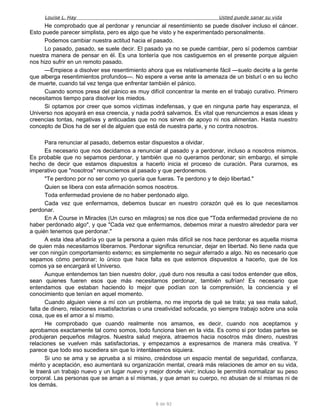 Louise L. Hay Usted puede sanar su vida
He comprobado que al perdonar y renunciar al resentimiento se puede disolver incluso el cáncer.
Esto puede parecer simplista, pero es algo que he visto y he experimentado personalmente.
Podemos cambiar nuestra actitud hacia el pasado.
Lo pasado, pasado, se suele decir. El pasado ya no se puede cambiar, pero sí podemos cambiar
nuestra manera de pensar en él. Es una tontería que nos castiguemos en el presente porque alguien
nos hizo sufrir en un remoto pasado.
—Empiece a disolver ese resentimiento ahora que es relativamente fácil —suelo decirle a la gente
que alberga resentimientos profundos—. No espere a verse ante la amenaza de un bisturí o en su lecho
de muerte, cuando tal vez tenga que enfrentar también el pánico.
Cuando somos presa del pánico es muy difícil concentrar la mente en el trabajo curativo. Primero
necesitamos tiempo para disolver los miedos.
Si optamos por creer que somos víctimas indefensas, y que en ninguna parte hay esperanza, el
Universo nos apoyará en esa creencia, y nada podrá salvarnos. Es vital que renunciemos a esas ideas y
creencias tontas, negativas y anticuadas que no nos sirven de apoyo ni nos alimentan. Hasta nuestro
concepto de Dios ha de ser el de alguien que está de nuestra parte, y no contra nosotros.
Para renunciar al pasado, debemos estar dispuestos a olvidar.
Es necesario que nos decidamos a renunciar al pasado y a perdonar, incluso a nosotros mismos.
Es probable que no sepamos perdonar, y también que no queramos perdonar; sin embargo, el simple
hecho de decir que estamos dispuestos a hacerlo inicia el proceso de curación. Para curarnos, es
imperativo que "nosotros" renunciemos al pasado y que perdonemos.
"Te perdono por no ser como yo quería que fueras. Te perdono y te dejo libertad."
Quien se libera con esta afirmación somos nosotros.
Toda enfermedad proviene de no haber perdonado algo.
Cada vez que enfermamos, debemos buscar en nuestro corazón qué es lo que necesitamos
perdonar.
En A Course in Miracles (Un curso en milagros) se nos dice que "Toda enfermedad proviene de no
haber perdonado algo", y que "Cada vez que enfermamos, debemos mirar a nuestro alrededor para ver
a quién tenemos que perdonar."
A esta idea añadiría yo que la persona a quien más difícil se nos hace perdonar es aquella misma
de quien más necesitamos liberarnos. Perdonar significa renunciar, dejar en libertad. No tiene nada que
ver con ningún comportamiento externo; es simplemente no seguir aferrado a algo. No es necesario que
sepamos cómo perdonar; lo único que hace falta es que estemos dispuestos a hacerlo, que de los
comos ya se encargará el Universo.
Aunque entendemos tan bien nuestro dolor, ¡qué duro nos resulta a casi todos entender que ellos,
sean quienes fueren esos que más necesitamos perdonar, también sufrían! Es necesario que
entendamos que estaban haciendo lo mejor que podían con la comprensión, la conciencia y el
conocimiento que tenían en aquel momento.
Cuando alguien viene a mí con un problema, no me importa de qué se trata; ya sea mala salud,
falta de dinero, relaciones insatisfactorias o una creatividad sofocada, yo siempre trabajo sobre una sola
cosa, que es el amor a sí mismo.
He comprobado que cuando realmente nos amamos, es decir, cuando nos aceptamos y
aprobamos exactamente tal como somos, todo funciona bien en la vida. Es como si por todas partes se
produjeran pequeños milagros. Nuestra salud mejora, atraemos hacia nosotros más dinero, nuestras
relaciones se vuelven más satisfactorias, y empezamos a expresarnos de manera más creativa. Y
parece que todo eso sucediera sin que lo intentásemos siquiera.
Si uno se ama y se aprueba a sí misino, creándose un espacio mental de seguridad, confianza,
mérito y aceptación, eso aumentará su organización mental, creará más relaciones de amor en su vida,
le traerá un trabajo nuevo y un lugar nuevo y mejor donde vivir; incluso le permitirá normalizar su peso
corporal. Las personas que se aman a sí mismas, y que aman su cuerpo, no abusan de sí mismas ni de
los demás.
8 de 92
 
