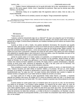 Louise L. Hay Usted puede sanar su vida
o Cadera: Avanzo jubilosamente con la ayuda del poder de la vida, acercándome a lo mejor
para mí. Me siento seguro. Artritis: Amor. Capacidad de perdonar. Dejo que los demás sean ellos
mismos, y yo soy libre.
o Glándulas: Estoy en un equilibrio total. Mi organismo está en orden. Amo la vida y me
muevo libremente.
o Pies: Me afirmo en la verdad y avanzo con alegría. Tengo comprensión espiritual.
Este diagrama fue hecho por Meganne I'orbes, valiéndose de Heal Your Body (Curar el cuerpo), libro de Louise L. Hay, publicado por
ella misma en Nueva York, en 1979.
Los nuevos modelos mentales (afirmaciones positivas) pueden curar y relajar su cuerpo.
CUARTA PARTE
CAPÍTULO 16
Mi historia
"Todos somos uno."
"¿Quiere contarme brevemente algo de su infancia?" He aquí una pregunta que he formulado a
muchísimos clientes, y no porque necesite saber todos los detalles, sino porque quiero tener una visión
general de su origen. Si ahora tienen problemas, los modelos mentales que los crearon se iniciaron hace
largo tiempo.
Cuando yo tenía un año y medio, mis padres decidieron divorciarse. No recuerdo que aquello
fuese tan malo, pero lo que sí recuerdo con horror es el hecho de que mi madre empezara a trabajar en
una casa, haciendo trabajos domésticos, y me dejara a cargo de una familia amiga. Según cuentan, me
pasé tres semanas llorando sin parar, y como las personas que me cuidaban no sabían qué hacer, mi
madre tuvo que venir a buscarme y disponer las cosas de otra manera. Hoy admiro de cómo consiguió
salir adelante sin respaldo alguno, pero entonces lo único que sabía, y que me importaba, era que no me
prestaba la afectuosa atención a que yo estaba acostumbrada.
Jamás he podido saber si mi madre amaba a mi padrastro, o si simplemente se casó con él para
que ella y yo pudiéramos tener un hogar. Pero la decisión no fue acertada. Aquel hombre se había
criado en Europa, en un hogar muy germánico y con mucha brutalidad, y nunca llegó a entender que
hubiera otra manera de llevar adelante una familia. Mi madre volvió a quedar embarazada y después,
cuando yo tenía cinco años, sobrevino la depresión de 1930 y las dos, junto con mi hermana, nos
encontramos confinadas en una casa donde reinaba la violencia.
Para completar el cuadro, fue también por aquella época cuando un vecino, un viejo borracho, me
violó. Todavía recuerdo con total nitidez el examen médico y el proceso, del que yo, como testigo
principal, fui la estrella. Al hombre lo sentenciaron a quince años de prisión, y como a mí me repitieron
insistentemente que "la culpa era mía", me pasé muchos años temiendo que cuando lo dejaran en
libertad vendría a vengarse de mí por haber tenido la maldad de enviarlo a la cárcel.
La mayor parte de mi niñez la pasé aguantando malos tratos físicos y sexuales, y haciendo
además los trabajos más duros. Mi imagen de mí misma se deterioró cada vez más, y no parecía que
hubiera muchas cosas que me fueran bien. Por cierto, empecé a expresar esa misma pauta en el mundo
exterior.
Cuando estaba en cuarto grado hubo un incidente típico de lo que era mi vida. Un día teníamos
una fiesta en la escuela, y se sirvieron varios pasteles. La mayoría de los niños, salvo yo, eran de
familias de clase media, de posición desahogada. Yo andaba mal vestida, con el pelo mal cortado y
unos viejos zapatos negros, y olía a ajo: todos los días tenía que comer ajo crudo, "por las lombrices".
En casa, jamás comíamos pasteles, porque no podíamos permitírnoslo. Había una anciana vecina que
todas las semanas me daba diez centavos, y un dólar el día de mi cumpleaños y en Navidad. Los diez
centavos iban a engrosar el presupuesto familiar, y con el dólar me compraban ropa interior para todo el
año, en las rebajas.
85 de 92
 