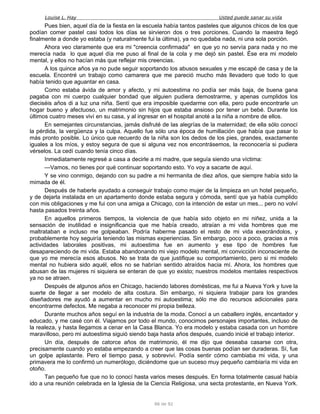 Louise L. Hay Usted puede sanar su vida
Pues bien, aquel día de la fiesta en la escuela había tantos pasteles que algunos chicos de los que
podían comer pastel casi todos los días se sirvieron dos o tres porciones. Cuando la maestra llegó
finalmente a donde yo estaba (y naturalmente fui la última), ya no quedaba nada, ni una sola porción.
Ahora veo claramente que era mi "creencia confirmada" en que yo no servía para nada y no me
merecía nada lo que aquel día me puso al final de la cola y me dejó sin pastel. Ése era mi modelo
mental, y ellos no hacían más que reflejar mis creencias.
A los quince años ya no pude seguir soportando los abusos sexuales y me escapé de casa y de la
escuela. Encontré un trabajo como camarera que me pareció mucho más llevadero que todo lo que
había tenido que aguantar en casa.
Como estaba ávida de amor y afecto, y mi autoestima no podía ser más baja, de buena gana
pagaba con mi cuerpo cualquier bondad que alguien pudiera demostrarme, y apenas cumplidos los
dieciséis años di a luz una niña. Sentí que era imposible quedarme con ella, pero pude encontrarle un
hogar bueno y afectuoso, un matrimonio sin hijos que estaba ansioso por tener un bebé. Durante los
últimos cuatro meses viví en su casa, y al ingresar en el hospital anoté a la niña a nombre de ellos.
En semejantes circunstancias, jamás disfruté de las alegrías de la maternidad; de ella sólo conocí
la pérdida, la vergüenza y la culpa. Aquello fue sólo una época de humillación que había que pasar lo
más pronto posible. Lo único que recuerdo de la niña son los dedos de los pies, grandes, exactamente
iguales a los míos, y estoy segura de que si alguna vez nos encontrásemos, la reconocería si pudiera
vérselos. La cedí cuando tenía cinco días.
Inmediatamente regresé a casa a decirle a mi madre, que seguía siendo una víctima:
—Vamos, no tienes por qué continuar soportando esto. Yo voy a sacarte de aquí.
Y se vino conmigo, dejando con su padre a mi hermanita de diez años, que siempre había sido la
mimada de él.
Después de haberle ayudado a conseguir trabajo como mujer de la limpieza en un hotel pequeño,
y de dejarla instalada en un apartamento donde estaba segura y cómoda, sentí que ya había cumplido
con mis obligaciones y me fui con una amiga a Chicago, con la intención de estar un mes... pero no volví
hasta pasados treinta años.
En aquellos primeros tiempos, la violencia de que había sido objeto en mi niñez, unida a la
sensación de inutilidad e insignificancia que me había creado, atraían a mi vida hombres que me
maltrataban e incluso me golpeaban. Podría haberme pasado el resto de mi vida execrándolos, y
probablemente hoy seguiría teniendo las mismas experiencias. Sin embargo, poco a poco, gracias a mis
actividades laborales positivas, mi autoestima fue en aumento y ese tipo de hombres fue
desapareciendo de mi vida. Estaba abandonando mi viejo modelo mental, mi convicción inconsciente de
que yo me merecía esos abusos. No se trata de que justifique su comportamiento, pero si mi modelo
mental no hubiera sido aquél, ellos no se habrían sentido atraídos hacia mí. Ahora, los hombres que
abusan de las mujeres ni siquiera se enteran de que yo existo; nuestros modelos mentales respectivos
ya no se atraen.
Después de algunos años en Chicago, haciendo labores domésticas, me fui a Nueva York y tuve la
suerte de llegar a ser modelo de alta costura. Sin embargo, ni siquiera trabajar para los grandes
diseñadores me ayudó a aumentar en mucho mi autoestima; sólo me dio recursos adicionales para
encontrarme defectos. Me negaba a reconocer mi propia belleza.
Durante muchos años seguí en la industria de la moda. Conocí a un caballero inglés, encantador y
educado, y me casé con él. Viajamos por todo el mundo, conocimos personajes importantes, incluso de
la realeza, y hasta llegamos a cenar en la Casa Blanca. Yo era modelo y estaba casada con un hombre
maravilloso, pero mi autoestima siguió siendo baja hasta años después, cuando inicié el trabajo interior.
Un día, después de catorce años de matrimonio, él me dijo que deseaba casarse con otra,
precisamente cuando yo estaba empezando a creer que las cosas buenas podían ser duraderas. Sí, fue
un golpe aplastante. Pero el tiempo pasa, y sobreviví. Podía sentir cómo cambiaba mi vida, y una
primavera me lo confirmó un numerólogo, diciéndome que un suceso muy pequeño cambiaría mi vida en
otoño.
Tan pequeño fue que no lo conocí hasta varios meses después. En forma totalmente casual había
ido a una reunión celebrada en la Iglesia de la Ciencia Religiosa, una secta protestante, en Nueva York.
86 de 92
 