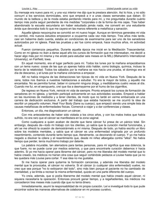 Louise L. Hay Usted puede sanar su vida
Su mensaje era nuevo para mí, y una voz interior me dijo que le prestara atención. Así lo hice, y no sólo
concurrí a los servicios dominicales, sino que empecé a ir a unas clases semanales que daban. El
mundo de la belleza y de la moda estaba perdiendo interés para mí, y me preguntaba durante cuánto
tiempo más podía seguir pendiente de mis medidas "corporales o de la forma de mis cejas. Tras haber
abandonado la escuela secundaria sin haber estudiado jamás nada, me convertí en una estudiante
ávida que devoraba todo lo que me cayera en las manos referente a metafísica y sanación.
Aquella iglesia neoyorquina se convirtió en mi nuevo hogar. Aunque en términos generales mi vida
no cambió, mis nuevos estudios empezaron a ocuparme cada vez más tiempo. Tres años más tarde,
casi sin haberme dado cuenta, estaba en condiciones de examinarme para ser uno de los sanadores
autorizados por mi iglesia. Pasé las pruebas y así fue como empecé, hace muchos años, mi actividad
actual.
Fueron comienzos pequeños. Durante aquella época me inicié en la Meditación Trascendental.
Como en mi iglesia no iban a darse aquel año los cursos de formación que me interesaban, me decidí a
hacer algo más por mí misma y me anoté para estudiar seis meses en la MIL) (Maharishi's International
University), en Fairfield, lowa.
En aquel momento, era el lugar perfecto para mí. Todos los lunes por la mañana empezábamos
con un tema nuevo: cosas de las que yo apenas había oído hablar, como biología, química, incluso la
teoría de la relatividad. Todos los sábados por la mañana se nos hacía una prueba, el domingo era el
día de descanso, y el lunes por la mañana volvíamos a empezar.
Allí no había ninguna de las distracciones tan típicas de mi vida en Nueva York. Después de la
cena, todos nos íbamos a nuestras habitaciones a estudiar. Yo era la mayor de todos, y aquello me
encantaba. No se permitía fumar, beber ni consumir ninguna droga, y meditábamos cuatro veces al día.
Cuando me fui, en el aeropuerto, creí que iba a desmayarme por el humo de los cigarrillos.
De regreso en Nueva York, reinicié mi vida de siempre. Pronto empecé los cursos de formación de
sanadores en mi iglesia, y también participé activamente en sus actividades sociales. Empecé a hablar
en las reuniones de mediodía y a tener clientes, de modo que no tardé en verme embarcada en una
carrera de dedicación exclusiva. A partir del trabajo que estaba haciendo se me ocurrió la idea de
escribir un pequeño volumen, Heal Your Body (Sane su cuerpo), que empezó siendo una simple lista de
causas metafísicas de enfermedades físicas. Comencé a viajar y a dar conferencias y clases.
Entonces, un día, me diagnosticaron un cáncer.
Con mis antecedentes de haber sido violada a los cinco años, y con los malos tratos que había
sufrido, no era raro que el cáncer se manifestara en la zona vaginal.
Como cualquiera a quien acaban de decirle que tiene cáncer fui presa de un pánico total. Sin
embargo, después de—todo mi trabajo con los clientes, yo sabía que la curación mental funcionaba, y
ahí se me ofreció la ocasión de demostrármelo a mí misma. Después de todo, yo había escrito un libro
sobre los modelos mentales, y sabía que el cáncer es una enfermedad originada por un profundo
resentimiento, contenido durante tanto tiempo que, literalmente, va devorando el cuerpo. Y yo me había
negado a disolver la cólera y el resentimiento que, desde mi niñez albergaba contra "ellos". No había
tiempo que perder, tenía muchísimo trabajo por delante.
La palabra incurable, tan aterradora para tantas personas, para mí significa que esa dolencia, la
que fuere, no se puede curar por medios externos, y que para encontrarle curación debemos ir hacia
adentro. Si yo me hacía operar para librarme del cáncer, pero no me liberaba del modelo mental que lo
había creado, los médicos no harían otra cosa que seguir cortándole pedazos a Louise hasta que ya no
les quedara más Louise para cortar. Y esa idea no me gustaba.
Si me hacía operar para quitarme la formación cancerosa, y además me liberaba del modelo
mental que la provocaba, el cáncer no volvería. Si el cáncer (o cualquier otra enfermedad) vuelve, no
creo que sea porque "no lo extirparon del todo", sino más bien porque el paciente no ha cambiado de
mentalidad, y se limita a recrear la misma enfermedad, quizás en una parte diferente del cuerpo.
Yo creía, además, que si podía liberarme del modelo mental que había creado aquel cáncer, ni
siquiera necesitaría la operación. Entonces procuré ganar tiempo, y a regañadientes, los médicos me
concedieron tres meses más cuando dije que no tenía dinero.
Inmediatamente, asumí la responsabilidad de mi propia curación. Leí e investigué todo lo que pude
encontrar sobre las maneras alternativas de colaborar en mi proceso curativo.
87 de 92
 