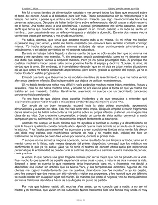 Louise L. Hay Usted puede sanar su vida
Me fui a vanas tiendas de alimentación naturista y me compré todos los libros que encontré sobre
el tema del cáncer. Acudí a la biblioteca para leer más. Trabé conocimiento con la reflexoterapia y la
terapia del colon, y pensé que ambas me beneficiarían. Parecía que algo me encaminase hacia las
personas adecuadas. Después de haber leído libros sobre reflexoterapia, decidí buscar a algún experto
en el tema. Una noche asistí a una conferencia, y aunque generalmente me siento adelante, esa vez
sentí que tenía que quedarme atrás. No había pasado ni un minuto cuando a mi lado se sentó un
hombre... que casualmente era un reflexo—terapeuta y visitaba a domicilio. Durante dos meses vino a
verme tres veces por semana, y me ayudó muchísimo.
Yo sabía, además, que tenía que amarme mucho más a mí misma. En mi niñez me habían
expresado muy poco amor, y nadie me había enseñado que estuviera bien sentirme contenta conmigo
misma. Yo había adoptado aquellas mismas actitudes de estar continuamente pinchándome y
criticándome, y se habían convertido en mi segunda naturaleza.
Durante mi trabajo había llegado a darme cuenta de que no sólo estaba bien que yo misma me
amara y me aprobara: era esencial. Y, sin embargo, seguía postergándolo, como se va dejando estar
esa dieta que siempre vamos a empezar mañana. Pero ya no podía postergarlo más. Al principio me
costaba muchísimo hacer cosas tales como ponerme frente al espejo y decirme: "Louise, te amo; de
verdad que te amo". Sin embargo, al ir persistiendo descubrí que en mi vida se daban varias situaciones
en las que antes me habría censurado ásperamente, pero ahora, gracias al ejercicio del espejo, ya no lo
hacía. Es decir, estaba progresando.
Entendí que tenía que liberarme de los modelos mentales de resentimiento a que me había venido
aferrando desde mi infancia. Era indispensable que dejara de cultivar resentimientos.
Sí, yo había tenido una niñez muy difícil y había padecido muchos malos tratos, mentales, físicos y
sexuales. Pero de eso hacía muchos años, y aquello no era excusa para la forma en que yo misma me
trataba en ese momento. Estaba, literalmente, devorando mi cuerpo con un crecimiento canceroso
porque no había perdonado.
Ya era hora de que dejara atrás aquellos incidentes y de que empezara a entender qué
experiencias podían haber llevado a mis padres a tratar de aquella manera a una niña.
Con ayuda de un buen terapeuta, expresé toda la vieja cólera acumulada, aporreando
almohadones y aullando de rabia. Eso me hizo sentir más limpia. Después empecé a reunir fragmentos
de los relatos que les había oído contar a mis padres sobre su propia infancia, y a tener una imagen más
clara de su vida. Con creciente comprensión, y desde un punto de vista adulto, comencé a sentir
compasión por su sufrimiento, y el resentimiento empezó lentamente a disolverse.
Además me busqué un buen dietista que me ayudara a purificar el cuerpo y a desintoxicarlo de
toda la basura que había comido durante años. Aprendí que la mala comida se acumula en el cuerpo y
lo intoxica. Y los "malos pensamientos" se acumulan y crean condiciones tóxicas en la mente. Me dieron
una dieta muy estricta, con muchísimas verduras de hoja y no mucho más. Incluso me hice un
tratamiento de limpieza de colon tres veces por semana, durante el primer mes.
Y aunque no me sometí a ninguna operación, como resultado de esa limpieza a fondo, tanto en lo
mental como en lo físico, seis meses después del primer diagnóstico conseguí que los médicos rne
confirmaran lo que ya yo sabía: ¡Que ya no tenía ni rastros de cáncer! Ahora sabía por experiencia
personal que la enfermedad se puede curar si estamos dispuestos a cambiar nuestra manera de pensar,
creer y actuar.
A veces, lo que parece una gran tragedia termina por ser lo mejor que nos ha pasado en la vida.
Fue mucho lo que aprendí de aquella experiencia; entre otras cosas, a valorar de otra manera la vida.
Empecé a tener en cuenta lo que realmente tenía importancia para mí, y finalmente me decidí a
abandonar esa ciudad sin árboles que es Nueva York, y sus temperaturas extremas. Algunos de mis
clientes me rogaron insistentemente que me quedara, diciéndome que "se morirían" si yo los dejaba,
pero les aseguré que dos veces por año volvería a vigilar sus progresos, y les recordé que por teléfono
se puede hablar con cualquier lugar del mundo. De manera que cerré el negocio y me fui tranquilamente
en tren a California, decidida a hacer de Los Ángeles mi punto de partida.
Por más que hubiera nacido allí, muchos años antes, ya no conocía casi a nadie, a no ser mi
madre y mi hermana, que vivían en los suburbios. Nunca habíamos sido una familia muy unida ni muy
88 de 92
 
