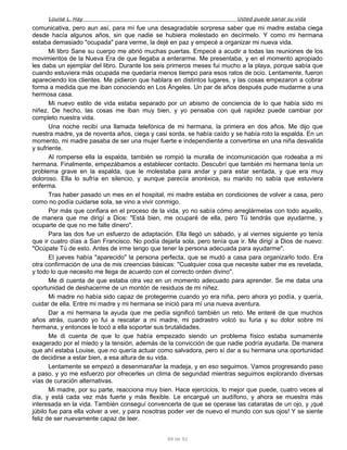 Louise L. Hay Usted puede sanar su vida
comunicativa, pero aun así, para mí fue una desagradable sorpresa saber que mi madre estaba ciega
desde hacía algunos años, sin que nadie se hubiera molestado en decírmelo. Y como mi hermana
estaba demasiado "ocupada" para verme, la dejé en paz y empecé a organizar mi nueva vida.
Mi libro Sane su cuerpo me abrió muchas puertas. Empecé a acudir a todas las reuniones de los
movimientos de la Nueva Era de que llegaba a enterarme. Me presentaba, y en el momento apropiado
les daba un ejemplar del libro. Durante los seis primeros meses fui mucho a la playa, porque sabía que
cuando estuviera más ocupada me quedaría menos tiempo para esos ratos de ocio. Lentamente, fueron
apareciendo los clientes. Me pidieron que hablara en distintos lugares, y las cosas empezaron a cobrar
forma a medida que me iban conociendo en Los Ángeles. Un par de años después pude mudarme a una
hermosa casa.
Mi nuevo estilo de vida estaba separado por un abismo de conciencia de lo que había sido mi
niñez. De hecho, las cosas me iban muy bien, y yo pensaba con qué rapidez puede cambiar por
completo nuestra vida.
Una noche recibí una llamada telefónica de mi hermana, la primera en dos años. Me dijo que
nuestra madre, ya de noventa años, ciega y casi sorda, se había caído y se había roto la espalda. En un
momento, mi madre pasaba de ser una mujer fuerte e independiente a convertirse en una niña desvalida
y sufriente.
Al romperse ella la espalda, también se rompió la muralla de incomunicación que rodeaba a mi
hermana. Finalmente, empezábamos a establecer contacto. Descubrí que también mi hermana tenía un
problema grave en la espalda, que le molestaba para andar y para estar sentada, y que era muy
doloroso. Ella lo sufría en silencio, y aunque parecía anoréxica, su marido no sabía que estuviera
enferma.
Tras haber pasado un mes en el hospital, mi madre estaba en condiciones de volver a casa, pero
como no podía cuidarse sola, se vino a vivir conmigo.
Por más que confiara en el proceso de la vida, yo no sabía cómo arreglármelas con todo aquello,
de manera que me dirigí a Dios: "Está bien, me ocuparé de ella, pero Tú tendrás que ayudarme, y
ocuparte de que no me falte dinero".
Para las dos fue un esfuerzo de adaptación. Ella llegó un sábado, y al viernes siguiente yo tenía
que ir cuatro días a San Francisco. No podía dejarla sola, pero tenía que ir. Me dirigí a Dios de nuevo:
"Ocúpate Tú de esto. Antes de irme tengo que tener la persona adecuada para ayudarme".
El jueves había "aparecido" la persona perfecta, que se mudó a casa para organizarlo todo. Era
otra confirmación de una de mis creencias básicas: "Cualquier cosa que necesite saber me es revelada,
y todo lo que necesito me llega de acuerdo con el correcto orden divino".
Me di cuenta de que estaba otra vez en un momento adecuado para aprender. Se me daba una
oportunidad de deshacerme de un montón de residuos de mi niñez.
Mi madre no había sido capaz de protegerme cuando yo era niña, pero ahora yo podía, y quería,
cuidar de ella. Entre mi madre y mi hermana se inició para mí una nueva aventura.
Dar a mi hermana la ayuda que me pedía significó también un reto. Me enteré de que muchos
años atrás, cuando yo fui a rescatar a mi madre, mi padrastro volcó su furia y su dolor sobre mi
hermana, y entonces le tocó a ella soportar sus brutalidades.
Me di cuenta de que lo que había empezado siendo un problema físico estaba sumamente
exagerado por el miedo y la tensión, además de la convicción de que nadie podría ayudarla. De manera
que ahí estaba Louise, que no quería actuar como salvadora, pero sí dar a su hermana una oportunidad
de decidirse a estar bien, a esa altura de su vida.
Lentamente se empezó a desenmarañar la madeja, y en eso seguimos. Vamos progresando paso
a paso, y yo me esfuerzo por ofrecerles un clima de segundad mientras seguimos explorando diversas
vías de curación alternativas.
Mi madre, por su parte, reacciona muy bien. Hace ejercicios, lo mejor que puede, cuatro veces al
día, y está cada vez más fuerte y más flexible. Le encargué un audífono, y ahora se muestra más
interesada en la vida. También conseguí convencerla de que se operase las cataratas de un ojo, y ¡qué
júbilo fue para ella volver a ver, y para nosotras poder ver de nuevo el mundo con sus ojos! Y se siente
feliz de ser nuevamente capaz de leer.
89 de 92
 