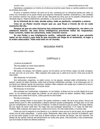 Louise L. Hay Usted puede sanar su vida
Aprobarse y aceptarse a sí mismo en el ahora es el primer paso hacia un cambio positivo en todos
los ámbitos de la vida.
El amor a nosotros mismos, tal como yo lo veo, comienza por no criticarnos jamás por nada. La
crítica nos inmoviliza en la pauta misma que estamos intentando cambiar; entendernos y ser amables
con nosotros mismos nos ayuda a salir de ella. Recuerde los años que se ha pasado criticándose sin
resultado alguno. Haga la experiencia: apruébese, y vea qué es lo que sucede.
En la infinitud de la vida, donde estoy, todo es perfecto, completo y entero.
Creo en un Poder mucho mayor que yo, que fluye a través de mí en cada
momento del día.
Porque sé que en este Universo hay solamente Una Inteligencia, me abro a la
sabiduría interior. De esta Única Inteligencia provienen todas las respuestas,
toda curación, todas las soluciones, toda creación nueva.
En ese Poder y esa Inteligencia confío, sabiendo que todo lo que necesito
saber se me revela y que todo lo que necesito me llega en el momento, el lugar y
el orden adecuados. Todo está bien en mi mundo.
SEGUNDA PARTE
Una sesión con Louise
CAPÍTULO 2
¿Cuál es el problema?
"No hay peligro en mirar hacia adentro.
El cuerpo no me funciona.
Me duele, me sangra, me molesta, supura, se me tuerce, se me hincha, cojea, me arde, envejece,
ve mal, oye mal, es una ruina... Más cualquier otra queja que a usted se le ocurra. Creo que ya las he
oído todas.
Mis relaciones no funcionan.
Son sofocantes, exigentes, no están nunca, no me apoyan, siempre están criticándome, no me
quieren, jamás me dejan tranquilo, están todo el tiempo metiéndose conmigo, no se preocupan por mí,
me llevan por delante, jamás me escuchan, etcétera. Más cualquier otra queja que a usted se le ocurra.
Sí, todas éstas las he oído también muchas veces.
Mis finanzas no funcionan.
Mis entradas son insuficientes, irregulares, no me bastan, el dinero se me va más rápido de lo que
entra, no me alcanza para pagar las cuentas, se me escurre entre los dedos, etcétera. Más cualquier
otra queja que a usted se le ocurra. ¡Claro que las he oído todas!
Mi vida no funciona.
Jamás consigo hacer lo que quiero. No puedo contentar a nadie. No sé lo que quiero. Nunca me
queda tiempo para mí. Mis necesidades y deseos siempre quedan postergados. Si hago esto no es más
que por complacerlos. No soy más que un felpudo. A nadie le importa lo que yo quiero. No tengo talento.
No soy capaz de hacer nada bien. No hago más que postergar decisiones. A mí nada me sale bien.
Etcétera. Más cualquier otra queja que a usted se le ocurra. He oído todas éstas, y muchas más.
Cada vez que le pregunto a una dienta (o a un cliente) nueva qué es lo que le pasa, por lo general
recibo una de esas respuestas... o quizá varias. Realmente, ellos creen que conocen el problema, pero
yo sé que esas quejas no son más que el efecto externo de formas de pensar, que son internas. Por
debajo de las pautas internas del pensamiento se oculta otra pauta, más profunda y más fundamental,
que es la base de todos los efectos externos.
9 de 92
 