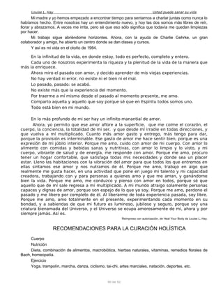 Louise L. Hay Usted puede sanar su vida
Mi madre y yo hemos empezado a encontrar tiempo para sentarnos a charlar juntas como nunca lo
habíamos hecho. Entre nosotras hay un entendimiento nuevo, y hoy las dos somos más libres de reír,
llorar y abrazarnos. A veces me irrita, pero sé que eso sólo significa que todavía me quedan limpiezas
por hacer.
Mi trabajo sigue abriéndome horizontes. Ahora, con la ayuda de Charlie Gehrke, un gran
colaborador y amigo, he abierto un centro donde se dan clases y cursos.
Y así es mi vida en el otoño de 1984.
En la infinitud de la vida, en donde estoy, todo es perfecto, completo y entero.
Cada uno de nosotros experimenta la riqueza y la plenitud de la vida de la manera que
más la enriquece.
Ahora miro el pasado con amor, y decido aprender de mis viejas experiencias.
No hay verdad ni error, no existe ni el bien ni el mal.
Lo pasado, pasado: se acabó.
No existe más que la experiencia del momento.
Por traerme a mí misma desde el pasado al momento presente, me amo.
Comparto aquella y aquello que soy porque sé que en Espíritu todos somos uno.
Todo está bien en mi mundo.
En lo más profundo de mi ser hay un infinito manantial de amor.
Ahora, yo permito que ese amor aflore a la superficie, que me colme el corazón, el
cuerpo, la conciencia, la totalidad de mi ser, y que desde mí irradie en todas direcciones, y
que vuelva a mí multiplicado. Cuanto más amor gasto y entrego, más tengo para dar,
porque la provisión es interminable. Ese gasto de amor me hace sentir bien, porque es una
expresión de mi júbilo interior. Porque me amo, cuido con amor de mi cuerpo. Con amor lo
alimento con comidas y bebidas sanas y nutritivas, con amor lo limpio y lo visto, y mi
cuerpo, vibrante de salud y de energía, me responde con amor. Porque me amo, procuro
tener un hogar confortable, que satisfaga todas mis necesidades y donde sea un placer
estar. Lleno las habitaciones con la vibración del amor para que todos los que entremos en
ellas sintamos ese amor y nos nutramos de él. Porque me amo, trabajo en algo que
realmente me gusta hacer, en una actividad que pone en juego mi talento y mi capacidad
creadora, trabajando con y para personas a quienes amo y que me aman, y ganándome
bien la vida. Porque me amo, me conduzco y pienso con amor en todos, porque sé que
aquello que de mí sale regresa a mí multiplicado. A mi mundo atraigo solamente personas
capaces y dignas de amor, porque son espejo de lo que yo soy. Porque me amo, perdono el
pasado y me libero por completo de él. Al liberarme de toda experiencia pasada, soy libre.
Porque me amo, amo totalmente en el presente, experimentando cada momento en su
bondad, y a sabiendas de que mi futuro es luminoso, jubiloso y seguro, porque soy una
criatura bienamada del Universo, y el Universo se ocupa amorosamente de mí, ahora y por
siempre jamás. Así es.
Reimpreso con autorización, de Heal Your Body de Louise L. Hay.
RECOMENDACIONES PARA LA CURACIÓN HOLÍSTICA
Cuerpo
Nutrición
Dieta, combinación de alimentos, macrobiótica, hierbas naturales, vitaminas, remedios florales de
Bach, homeopatía.
Ejercicio
Yoga, trampolín, marcha, danza, ciclismo, tai-chi, artes marciales, natación, deportes, etc.
90 de 92
 