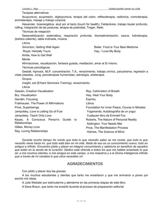 Louise L. Hay Usted puede sanar su vida
Terapias alternativas
Acupuntura, acupresión, digitopuntura, terapia del colon, reflexoterapia, radiónica, cromoterapia,
aromaterapia, masaje y trabajo corporal.
Alexander, bioenergética, alud por el tacto (touch for bealth), Feldenkreis, trabajo tisular profundo,
rolfing, integración de las posturas, terapia de polaridad, Trager, Reiki.
Técnicas de relajación
Desensibilización sistemática, respiración profunda, biorrealimentación, sauna, hidroterapia,
(bañera caliente), tabla inclinada, música.
Libros
Simonton, Getting Well Again
Royal, Herbally Yours
Airóla, How to Get Well
Bieler, Food is Your Best Medicine
Hay, / Love My Body
Mente
Afirmaciones, visualización, fantasía guiada, meditación, amar al Sí mismo.
Técnicas psicológicas
Gestalt, hipnosis, NLP, concentración, T.A., renacimiento, trabajo onírico, psicodrama, regresión a
vidas pasadas, Jung, psicoterapias humanistas, astrología, arteterapia.
Grupos
Insight, est (Erhard Semmars Trainmg), renacimiento.
Libros
Gawain, Creative Visualization
Bry, Visualization
Gendlin, Focusing
Frakhauser, The Power of Affirmations
Price, Superbemgs
Jampolsky, Love is Letting Go of Fcar
Jampolsky, Teach Only Love
Keyes, A Conscious Person's Guíele to
Relationships
Gillies, Money Love
Ray, Loving Relationships
Ray, Celchration of Breath
Hay, Heal Your Body
Espíritu
Libros
Foundation for Inner Peace, Course in Mirades
Yogananda, Autobiografía de un yogui
Cualquier libro de Emmett Fox
Roberts, The Nature of Personal Reality
Addington, Your Needs Met
Price, The Manifestation Process
Holmes, The Science of Mind.
Durante mucho tiempo he creído que todo lo que necesito saber se me revela, que todo lo que
necesito viene hacia mí, que todo está bien en mi vida. Nada de eso es un conocimiento nuevo; todo es
antiguo e infinito. Encuentro júbilo y placer en integrar conocimiento y sabiduría en beneficio de aquellos
que están en la senda de la curación. Dedico esta ofrenda a todos los que me habéis enseñado lo que
sé: a mis muchos clientes, a mis amigos en este campo, a mis maestros y a la Divina Inteligencia Infinita
que a través de mí canaliza lo que otros necesitan oír.
AGRADECIMIENTOS
Con júbilo y placer doy las gracias:
A los muchos estudiantes y clientes que tanto me enseñaron y que me animaron a poner por
escrito mis ideas.
A Julie Webster por estimularme y alentarme en las primeras etapas de este libro.
A Dave Braun, que tanto me enseñó durante el proceso de preparación editorial.
91 de 92
 