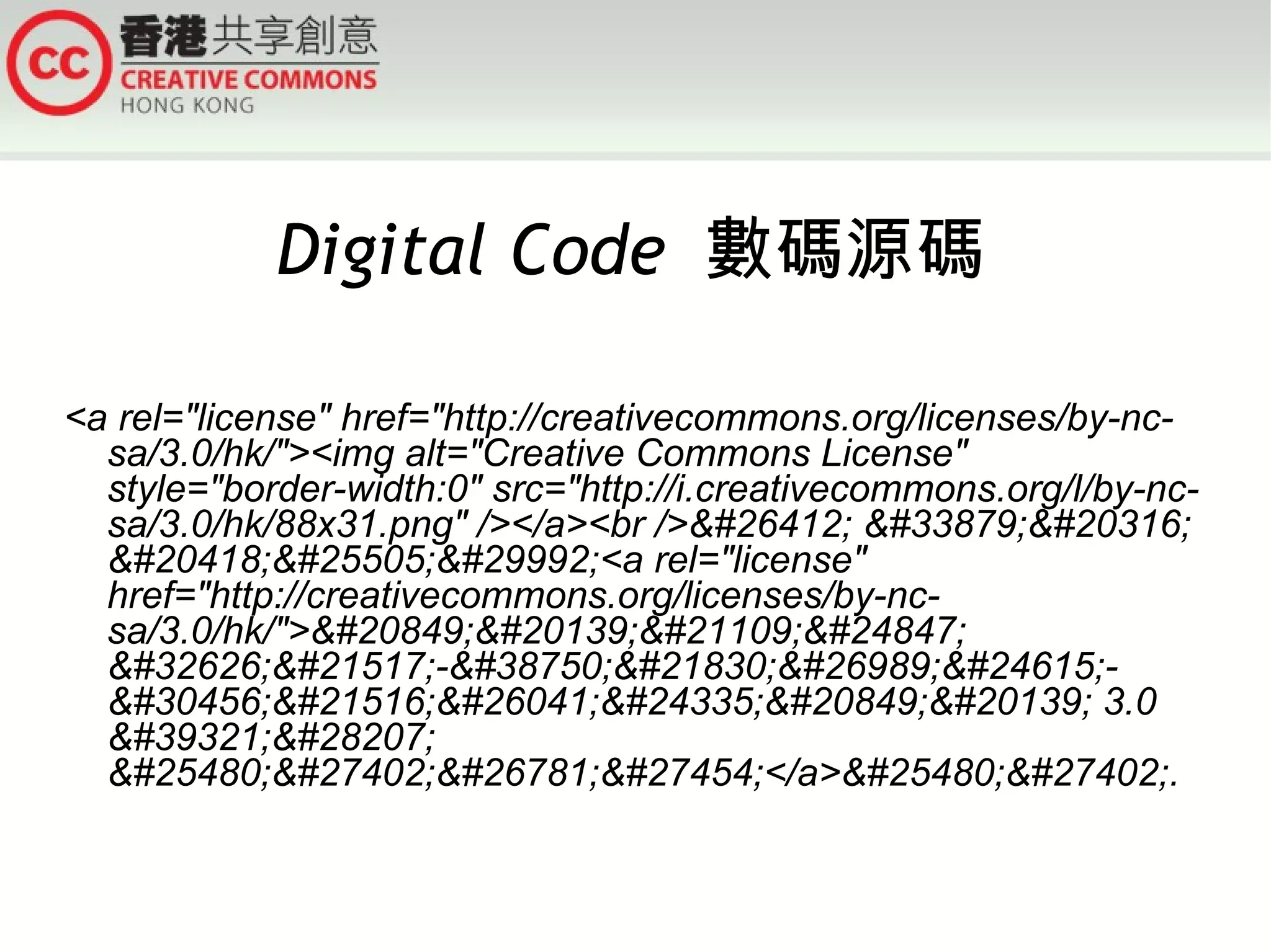 Digital Code  數碼源碼 <a rel=&quot;license&quot; href=&quot;http://creativecommons.org/licenses/by-nc-sa/3.0/hk/&quot;><img alt=&quot;Creative Commons License&quot; style=&quot;border-width:0&quot; src=&quot;http://i.creativecommons.org/l/by-nc-sa/3.0/hk/88x31.png&quot; /></a><br />&#26412; &#33879;&#20316; &#20418;&#25505;&#29992;<a rel=&quot;license&quot; href=&quot;http://creativecommons.org/licenses/by-nc-sa/3.0/hk/&quot;>&#20849;&#20139;&#21109;&#24847; &#32626;&#21517;-&#38750;&#21830;&#26989;&#24615;-&#30456;&#21516;&#26041;&#24335;&#20849;&#20139; 3.0 &#39321;&#28207; &#25480;&#27402;&#26781;&#27454;</a>&#25480;&#27402;. 