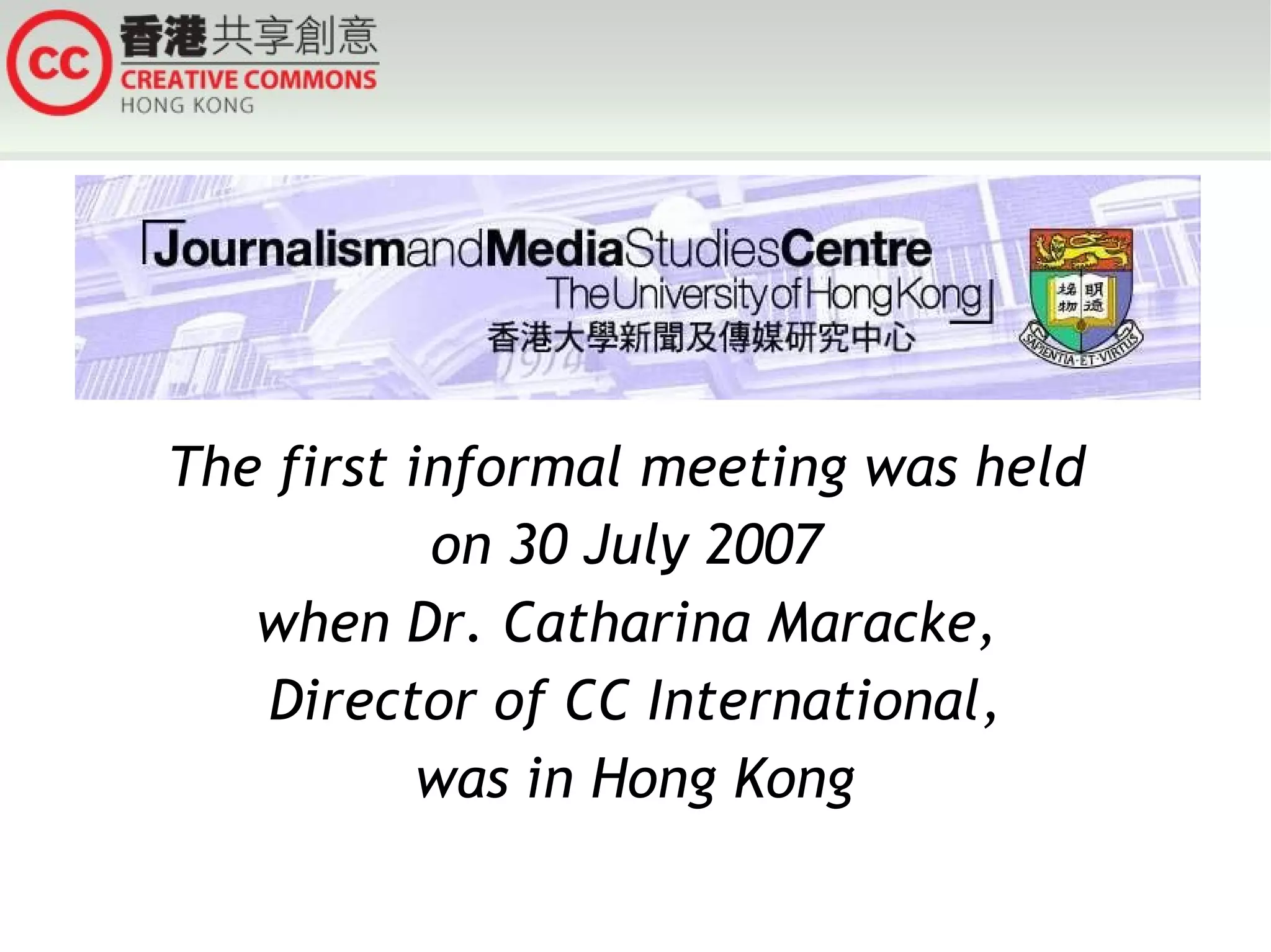 The first informal meeting was held  on 30 July 2007  when Dr. Catharina Maracke,  Director of CC International, was in Hong Kong 