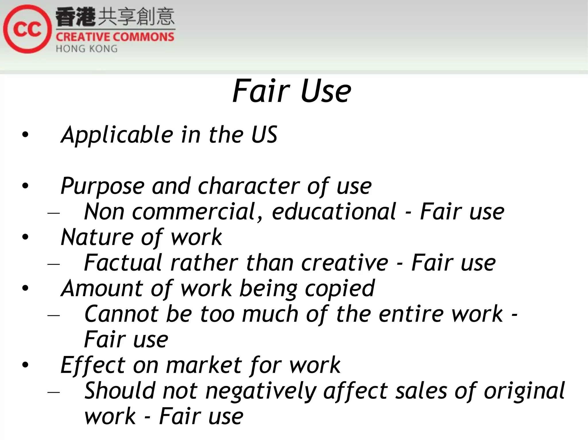 Fair Use Applicable in the US Purpose and character of use Non commercial, educational - Fair use Nature of work Factual rather than creative - Fair use Amount of work being copied Cannot be too much of the entire work - Fair use Effect on market for work Should not negatively affect sales of original work - Fair use 