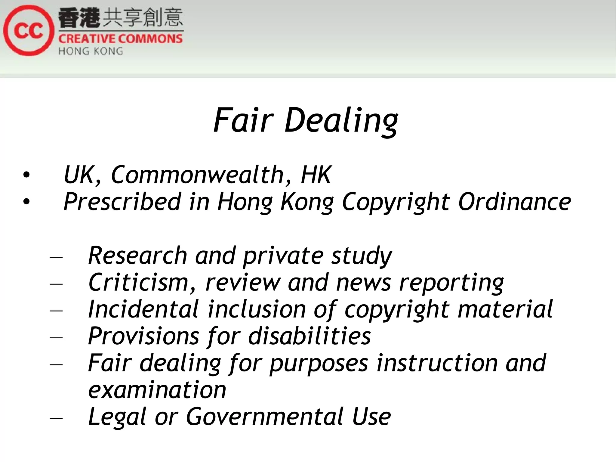 Fair Dealing UK, Commonwealth, HK Prescribed in Hong Kong Copyright Ordinance  Research and private study Criticism, review and news reporting Incidental inclusion of copyright material Provisions for disabilities Fair dealing for purposes instruction and examination Legal or Governmental Use 