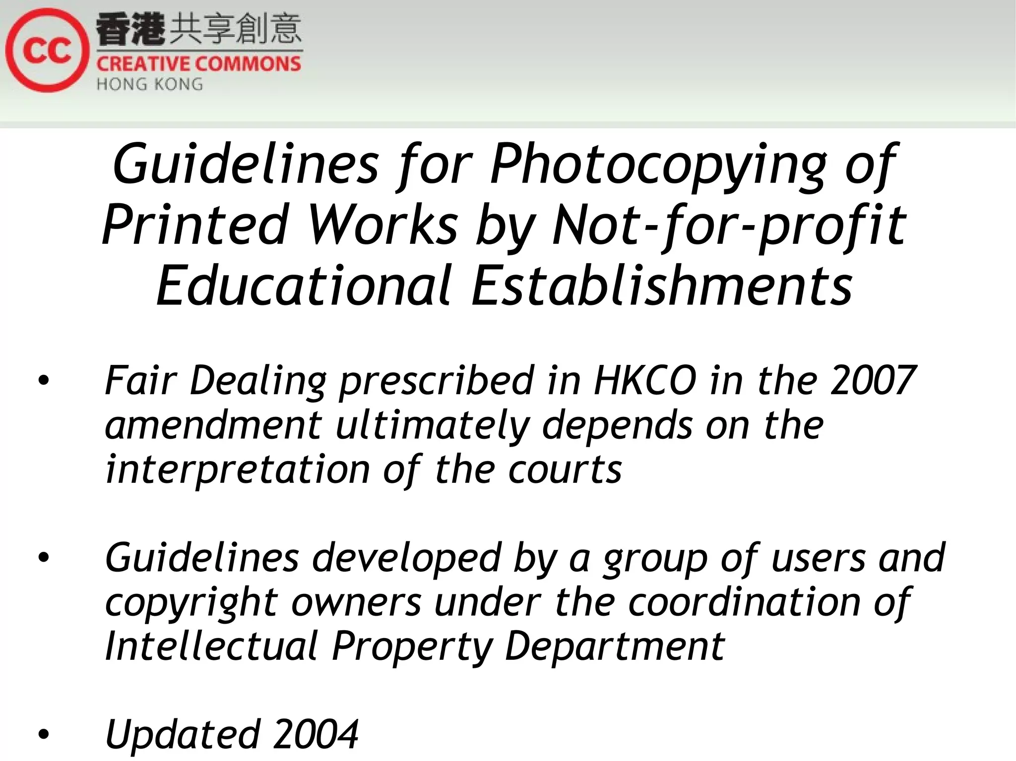 Guidelines for Photocopying of Printed Works by Not-for-profit Educational Establishments Fair Dealing prescribed in HKCO in the 2007 amendment ultimately depends on the interpretation of the courts Guidelines developed by a group of users and copyright owners under the coordination of Intellectual Property Department Updated 2004 