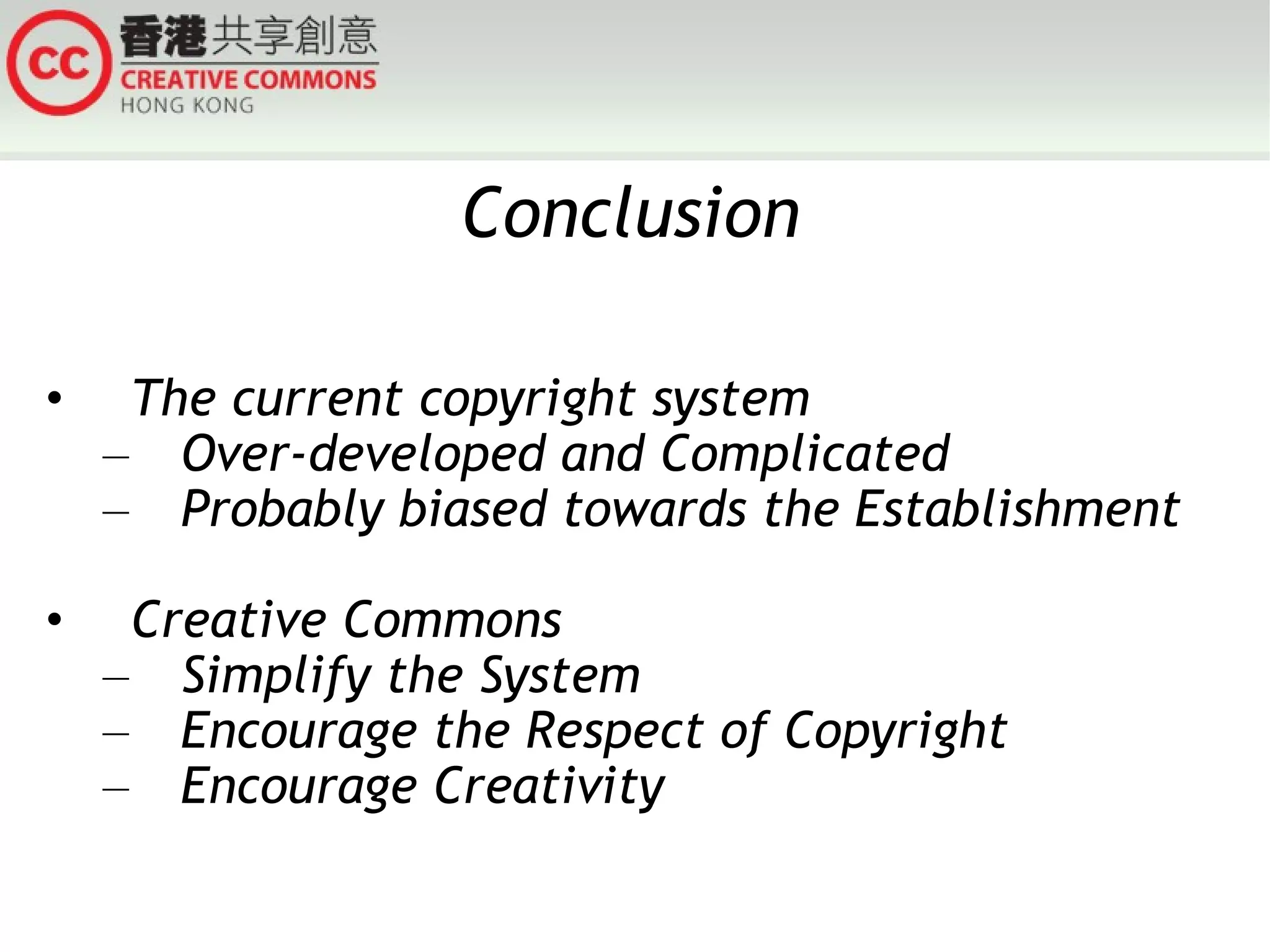 Conclusion The current copyright system Over-developed and Complicated Probably biased towards the Establishment Creative Commons  Simplify the System Encourage the Respect of Copyright Encourage Creativity 