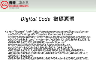 Digital Code  數碼源碼 <a rel=&quot;license&quot; href=&quot;http://creativecommons.org/licenses/by-nc-sa/3.0/hk/&quot;><img alt=&quot;Creative Commons License&quot; style=&quot;border-width:0&quot; src=&quot;http://i.creativecommons.org/l/by-nc-sa/3.0/hk/88x31.png&quot; /></a><br />&#26412; &#33879;&#20316; &#20418;&#25505;&#29992;<a rel=&quot;license&quot; href=&quot;http://creativecommons.org/licenses/by-nc-sa/3.0/hk/&quot;>&#20849;&#20139;&#21109;&#24847; &#32626;&#21517;-&#38750;&#21830;&#26989;&#24615;-&#30456;&#21516;&#26041;&#24335;&#20849;&#20139; 3.0 &#39321;&#28207; &#25480;&#27402;&#26781;&#27454;</a>&#25480;&#27402;. 