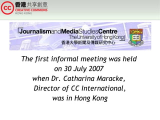 The first informal meeting was held  on 30 July 2007  when Dr. Catharina Maracke,  Director of CC International, was in Hong Kong 