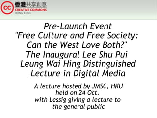 Pre-Launch Event &quot;Free Culture and Free Society:  Can the West Love Both?&quot;  The Inaugural Lee Shu Pui  Leung Wai Hing Distinguished Lecture in Digital Media A lecture hosted by JMSC, HKU held on 24 Oct.  with Lessig giving a lecture to  the general public 