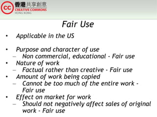 Fair Use Applicable in the US Purpose and character of use Non commercial, educational - Fair use Nature of work Factual rather than creative - Fair use Amount of work being copied Cannot be too much of the entire work - Fair use Effect on market for work Should not negatively affect sales of original work - Fair use 