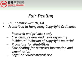 Fair Dealing UK, Commonwealth, HK Prescribed in Hong Kong Copyright Ordinance  Research and private study Criticism, review and news reporting Incidental inclusion of copyright material Provisions for disabilities Fair dealing for purposes instruction and examination Legal or Governmental Use 