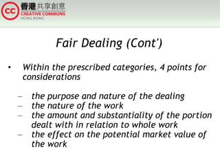Fair Dealing (Cont') Within the prescribed categories, 4 points for considerations  the purpose and nature of the dealing the nature of the work the amount and substantiality of the portion dealt with in relation to whole work the effect on the potential market value of the work 