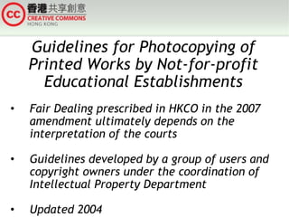 Guidelines for Photocopying of Printed Works by Not-for-profit Educational Establishments Fair Dealing prescribed in HKCO in the 2007 amendment ultimately depends on the interpretation of the courts Guidelines developed by a group of users and copyright owners under the coordination of Intellectual Property Department Updated 2004 