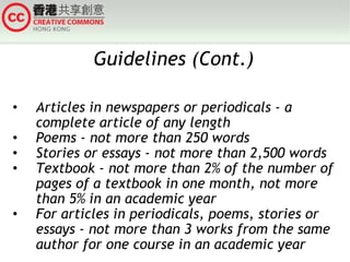 Guidelines (Cont.) Articles in newspapers or periodicals - a complete article of any length Poems - not more than 250 words Stories or essays - not more than 2,500 words Textbook - not more than 2% of the number of pages of a textbook in one month, not more than 5% in an academic year For articles in periodicals, poems, stories or essays - not more than 3 works from the same author for one course in an academic year 