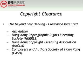 Copyright Clearance Use beyond Fair Dealing – Clearance Required Ask Author Hong Kong Reprographic Rights Licensing Society (HKRRLS) Hong Kong Copyright Licensing Association (HKCLA) Composers and Authors Society of Hong Kong (CASH) 