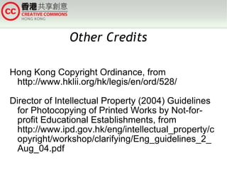 Hong Kong Copyright Ordinance, from http://www.hklii.org/hk/legis/en/ord/528/ Director of Intellectual Property (2004) Guidelines for Photocopying of Printed Works by Not-for-profit Educational Establishments, from http://www.ipd.gov.hk/eng/intellectual_property/copyright/workshop/clarifying/Eng_guidelines_2_Aug_04.pdf Other Credits  