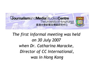 The first informal meeting was held  on 30 July 2007  when Dr. Catharina Maracke,  Director of CC International, was in Hong Kong 