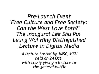 Pre-Launch Event "Free Culture and Free Society:  Can the West Love Both?"  The Inaugural Lee Shu Pui  Leung Wai Hing Distinguished Lecture in Digital Media A lecture hosted by JMSC, HKU held on 24 Oct.  with Lessig giving a lecture to  the general public 