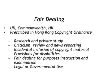 Fair Dealing UK, Commonwealth, HK Prescribed in Hong Kong Copyright Ordinance  Research and private study Criticism, review and news reporting Incidental inclusion of copyright material Provisions for disabilities Fair dealing for purposes instruction and examination Legal or Governmental Use 