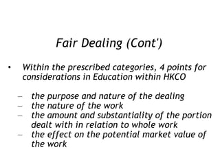 Fair Dealing (Cont') Within the prescribed categories, 4 points for considerations in Education within HKCO the purpose and nature of the dealing the nature of the work the amount and substantiality of the portion dealt with in relation to whole work the effect on the potential market value of the work 