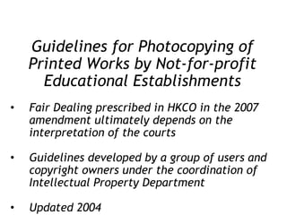 Guidelines for Photocopying of Printed Works by Not-for-profit Educational Establishments Fair Dealing prescribed in HKCO in the 2007 amendment ultimately depends on the interpretation of the courts Guidelines developed by a group of users and copyright owners under the coordination of Intellectual Property Department Updated 2004 