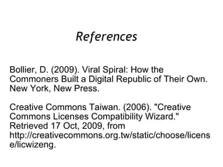 Bollier, D. (2009). Viral Spiral: How the Commoners Built a Digital Republic of Their Own. New York, New Press. Creative Commons Taiwan. (2006). "Creative Commons Licenses Compatibility Wizard."  Retrieved 17 Oct, 2009, from http://creativecommons.org.tw/static/choose/license/licwizeng. References  