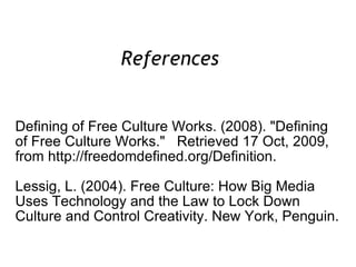 Defining of Free Culture Works. (2008). "Defining of Free Culture Works."  Retrieved 17 Oct, 2009, from http://freedomdefined.org/Definition. Lessig, L. (2004). Free Culture: How Big Media Uses Technology and the Law to Lock Down Culture and Control Creativity. New York, Penguin. References  
