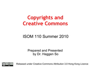 Copyrights and Creative Commons ISOM 110 Summer 2010 Prepared and Presented  by Dr. Haggen So Released under Creative Commons Attribution 3.0 Hong Kong Licence 