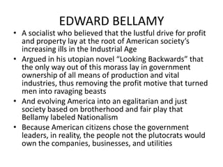 EDWARD BELLAMYA socialist who believed that the lustful drive for profit and property lay at the root of American society’s increasing ills in the Industrial AgeArgued in his utopian novel “Looking Backwards” that the only way out of this morass lay in government ownership of all means of production and vital industries, thus removing the profit motive that turned men into ravaging beastsAnd evolving America into an egalitarian and just society based on brotherhood and fair play that Bellamy labeled NationalismBecause American citizens chose the government leaders, in reality, the people not the plutocrats would own the companies, businesses, and utilities 