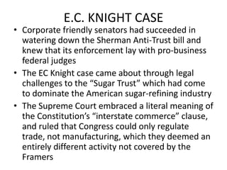 E.C. KNIGHT CASECorporate friendly senators had succeeded in watering down the Sherman Anti-Trust bill and knew that its enforcement lay with pro-business federal judgesThe EC Knight case came about through legal challenges to the “Sugar Trust” which had come to dominate the American sugar-refining industryThe Supreme Court embraced a literal meaning of the Constitution’s “interstate commerce” clause, and ruled that Congress could only regulate trade, not manufacturing, which they deemed an entirely different activity not covered by the Framers  