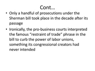 Cont…Only a handful of prosecutions under the Sherman bill took place in the decade after its passageIronically, the pro-business courts interpreted the famous “restraint of trade” phrase in the bill to curb the power of labor unions, something its congressional creators had never intended 