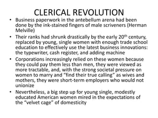 CLERICAL REVOLUTIONBusiness paperwork in the antebellum arena had been done by the ink-stained fingers of male scriveners (Herman Melville)Their ranks had shrunk drastically by the early 20th century, replaced by young, single women with enough trade school education to effectively use the latest business innovations: the typewriter, cash register, and adding machineCorporations increasingly relied on these women because they could pay them less than men, they were viewed as more tractable, and, with the strong societal pressure on women to marry and “find their true calling” as wives and mothers, they were short-term employers who would not unionizeNevertheless, a big step up for young single, modestly educated American women mired in the expectations of the “velvet cage” of domesticity 