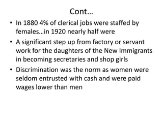 Cont…In 1880 4% of clerical jobs were staffed by females…in 1920 nearly half wereA significant step up from factory or servant work for the daughters of the New Immigrants in becoming secretaries and shop girlsDiscrimination was the norm as women were seldom entrusted with cash and were paid wages lower than men