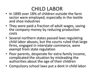 CHILD LABORIn 1890 over 18% of children outside the farm sector were employed, especially in the textile and shoe industriesThey were paid a fraction of adult wages, saving the company money by reducing production costsSeveral northern states passed laws regulating child labor abuses, but the courts ruled that large firms, engaged in interstate commerce, were exempt from state regulationPoor parents, desperate for extra family income, complicated the situation by misleading the authorities about the age of their childrenCompulsory school laws put a dent in child labor