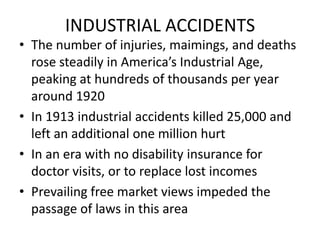 INDUSTRIAL ACCIDENTSThe number of injuries, maimings, and deaths rose steadily in America’s Industrial Age, peaking at hundreds of thousands per year around 1920In 1913 industrial accidents killed 25,000 and left an additional one million hurtIn an era with no disability insurance for doctor visits, or to replace lost incomesPrevailing free market views impeded the passage of laws in this area